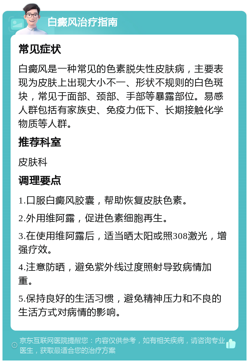 白癜风治疗指南 常见症状 白癜风是一种常见的色素脱失性皮肤病，主要表现为皮肤上出现大小不一、形状不规则的白色斑块，常见于面部、颈部、手部等暴露部位。易感人群包括有家族史、免疫力低下、长期接触化学物质等人群。 推荐科室 皮肤科 调理要点 1.口服白癜风胶囊，帮助恢复皮肤色素。 2.外用维阿露，促进色素细胞再生。 3.在使用维阿露后，适当晒太阳或照308激光，增强疗效。 4.注意防晒，避免紫外线过度照射导致病情加重。 5.保持良好的生活习惯，避免精神压力和不良的生活方式对病情的影响。