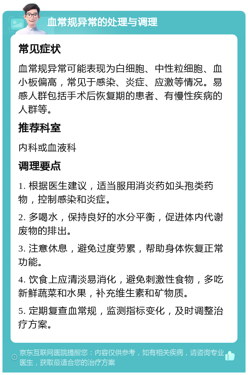 血常规异常的处理与调理 常见症状 血常规异常可能表现为白细胞、中性粒细胞、血小板偏高，常见于感染、炎症、应激等情况。易感人群包括手术后恢复期的患者、有慢性疾病的人群等。 推荐科室 内科或血液科 调理要点 1. 根据医生建议，适当服用消炎药如头孢类药物，控制感染和炎症。 2. 多喝水，保持良好的水分平衡，促进体内代谢废物的排出。 3. 注意休息，避免过度劳累，帮助身体恢复正常功能。 4. 饮食上应清淡易消化，避免刺激性食物，多吃新鲜蔬菜和水果，补充维生素和矿物质。 5. 定期复查血常规，监测指标变化，及时调整治疗方案。