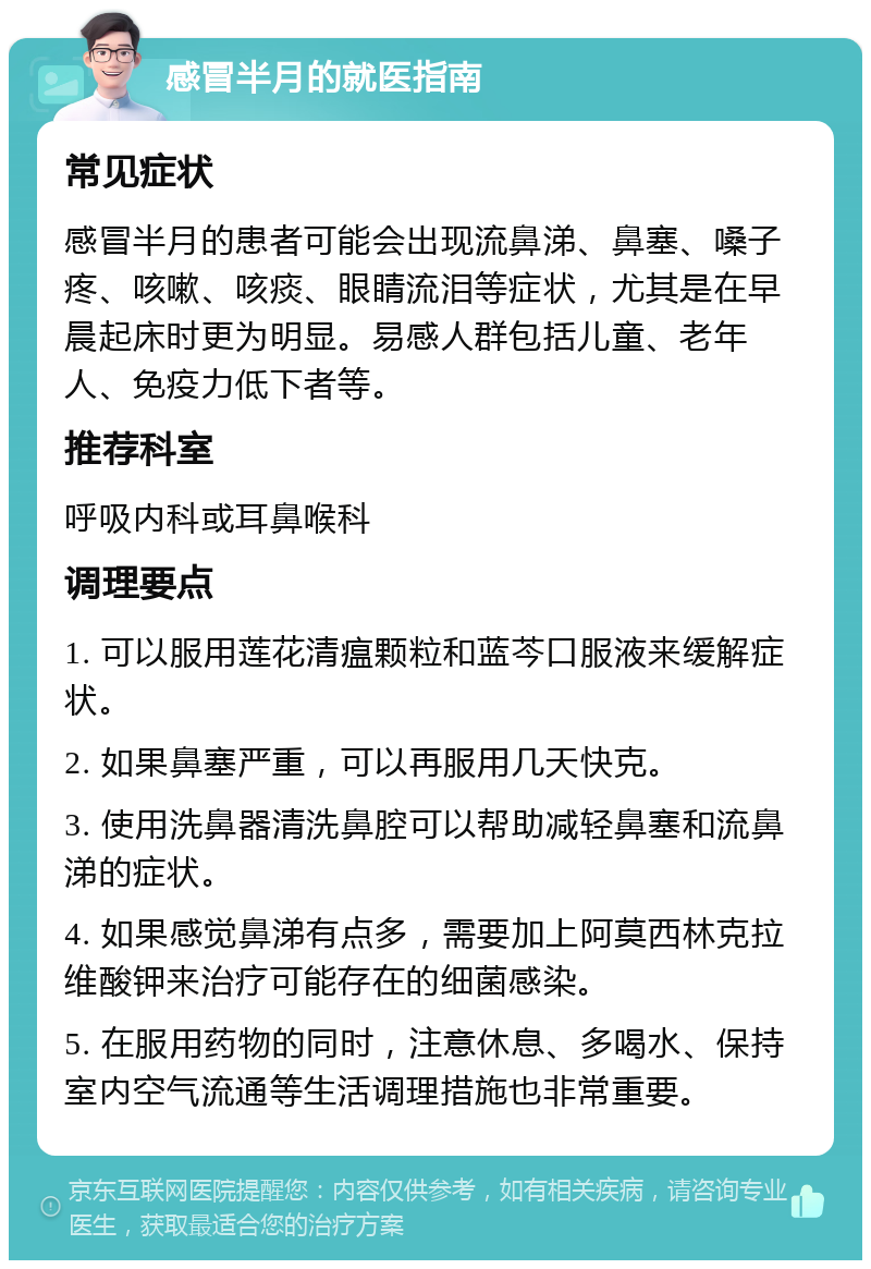 感冒半月的就医指南 常见症状 感冒半月的患者可能会出现流鼻涕、鼻塞、嗓子疼、咳嗽、咳痰、眼睛流泪等症状，尤其是在早晨起床时更为明显。易感人群包括儿童、老年人、免疫力低下者等。 推荐科室 呼吸内科或耳鼻喉科 调理要点 1. 可以服用莲花清瘟颗粒和蓝芩口服液来缓解症状。 2. 如果鼻塞严重，可以再服用几天快克。 3. 使用洗鼻器清洗鼻腔可以帮助减轻鼻塞和流鼻涕的症状。 4. 如果感觉鼻涕有点多，需要加上阿莫西林克拉维酸钾来治疗可能存在的细菌感染。 5. 在服用药物的同时，注意休息、多喝水、保持室内空气流通等生活调理措施也非常重要。