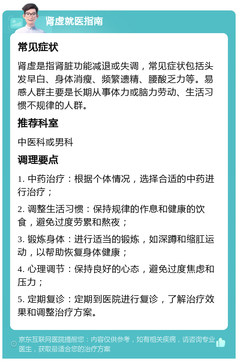 肾虚就医指南 常见症状 肾虚是指肾脏功能减退或失调，常见症状包括头发早白、身体消瘦、频繁遗精、腰酸乏力等。易感人群主要是长期从事体力或脑力劳动、生活习惯不规律的人群。 推荐科室 中医科或男科 调理要点 1. 中药治疗：根据个体情况，选择合适的中药进行治疗； 2. 调整生活习惯：保持规律的作息和健康的饮食，避免过度劳累和熬夜； 3. 锻炼身体：进行适当的锻炼，如深蹲和缩肛运动，以帮助恢复身体健康； 4. 心理调节：保持良好的心态，避免过度焦虑和压力； 5. 定期复诊：定期到医院进行复诊，了解治疗效果和调整治疗方案。