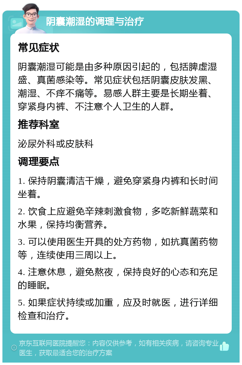 阴囊潮湿的调理与治疗 常见症状 阴囊潮湿可能是由多种原因引起的，包括脾虚湿盛、真菌感染等。常见症状包括阴囊皮肤发黑、潮湿、不痒不痛等。易感人群主要是长期坐着、穿紧身内裤、不注意个人卫生的人群。 推荐科室 泌尿外科或皮肤科 调理要点 1. 保持阴囊清洁干燥，避免穿紧身内裤和长时间坐着。 2. 饮食上应避免辛辣刺激食物，多吃新鲜蔬菜和水果，保持均衡营养。 3. 可以使用医生开具的处方药物，如抗真菌药物等，连续使用三周以上。 4. 注意休息，避免熬夜，保持良好的心态和充足的睡眠。 5. 如果症状持续或加重，应及时就医，进行详细检查和治疗。