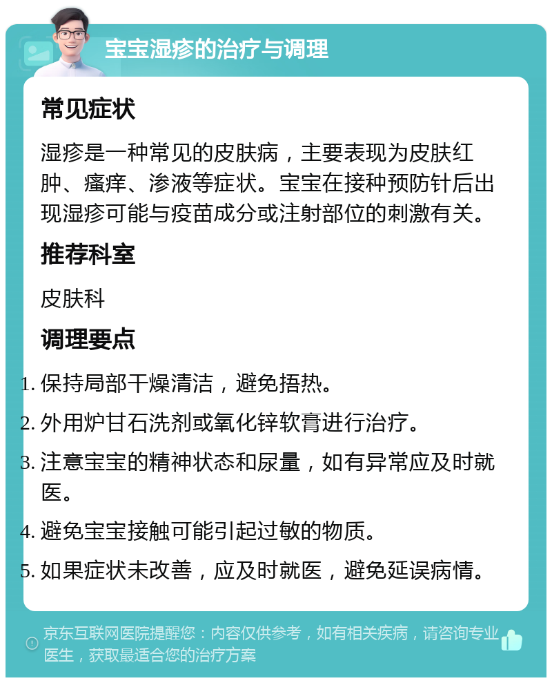 宝宝湿疹的治疗与调理 常见症状 湿疹是一种常见的皮肤病，主要表现为皮肤红肿、瘙痒、渗液等症状。宝宝在接种预防针后出现湿疹可能与疫苗成分或注射部位的刺激有关。 推荐科室 皮肤科 调理要点 保持局部干燥清洁，避免捂热。 外用炉甘石洗剂或氧化锌软膏进行治疗。 注意宝宝的精神状态和尿量，如有异常应及时就医。 避免宝宝接触可能引起过敏的物质。 如果症状未改善，应及时就医，避免延误病情。