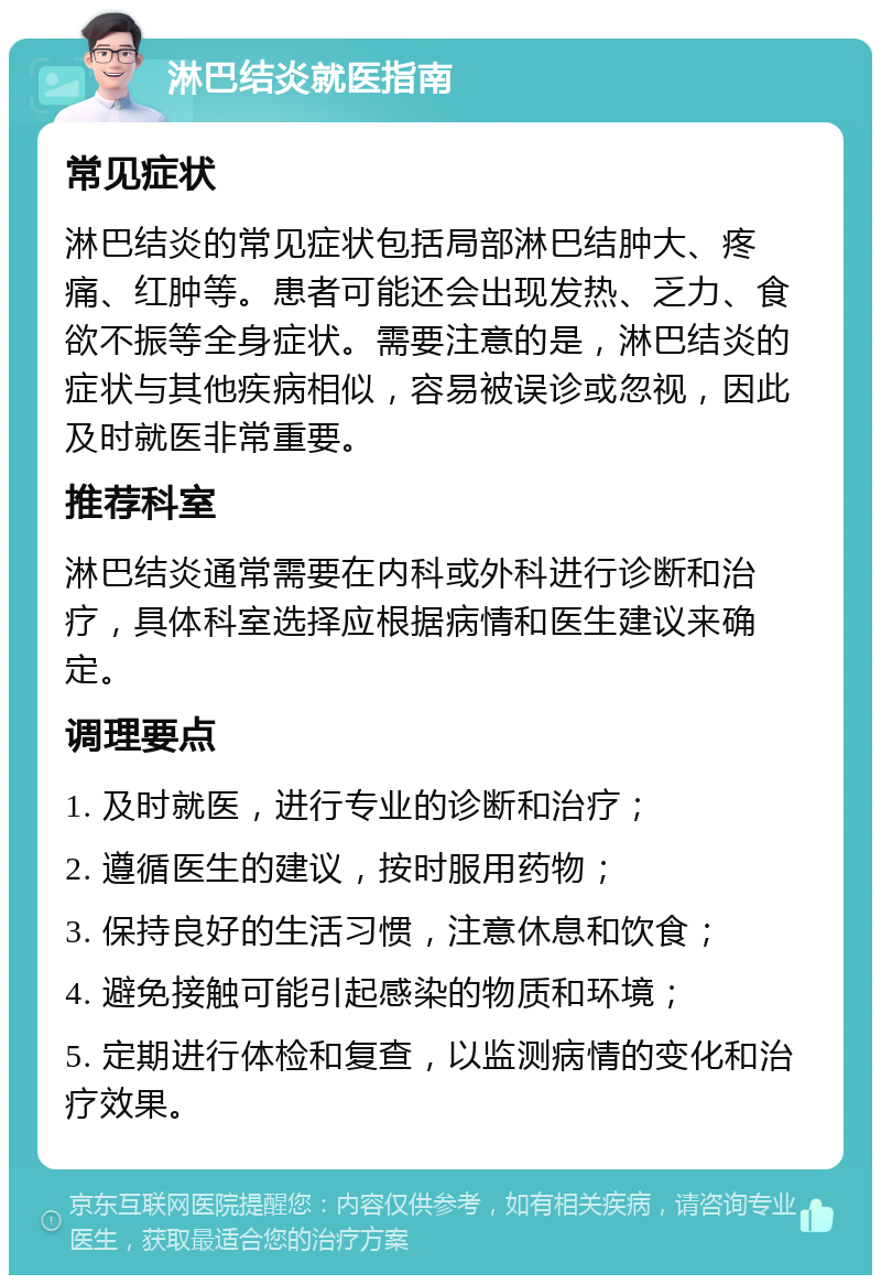 淋巴结炎就医指南 常见症状 淋巴结炎的常见症状包括局部淋巴结肿大、疼痛、红肿等。患者可能还会出现发热、乏力、食欲不振等全身症状。需要注意的是，淋巴结炎的症状与其他疾病相似，容易被误诊或忽视，因此及时就医非常重要。 推荐科室 淋巴结炎通常需要在内科或外科进行诊断和治疗，具体科室选择应根据病情和医生建议来确定。 调理要点 1. 及时就医，进行专业的诊断和治疗； 2. 遵循医生的建议，按时服用药物； 3. 保持良好的生活习惯，注意休息和饮食； 4. 避免接触可能引起感染的物质和环境； 5. 定期进行体检和复查，以监测病情的变化和治疗效果。