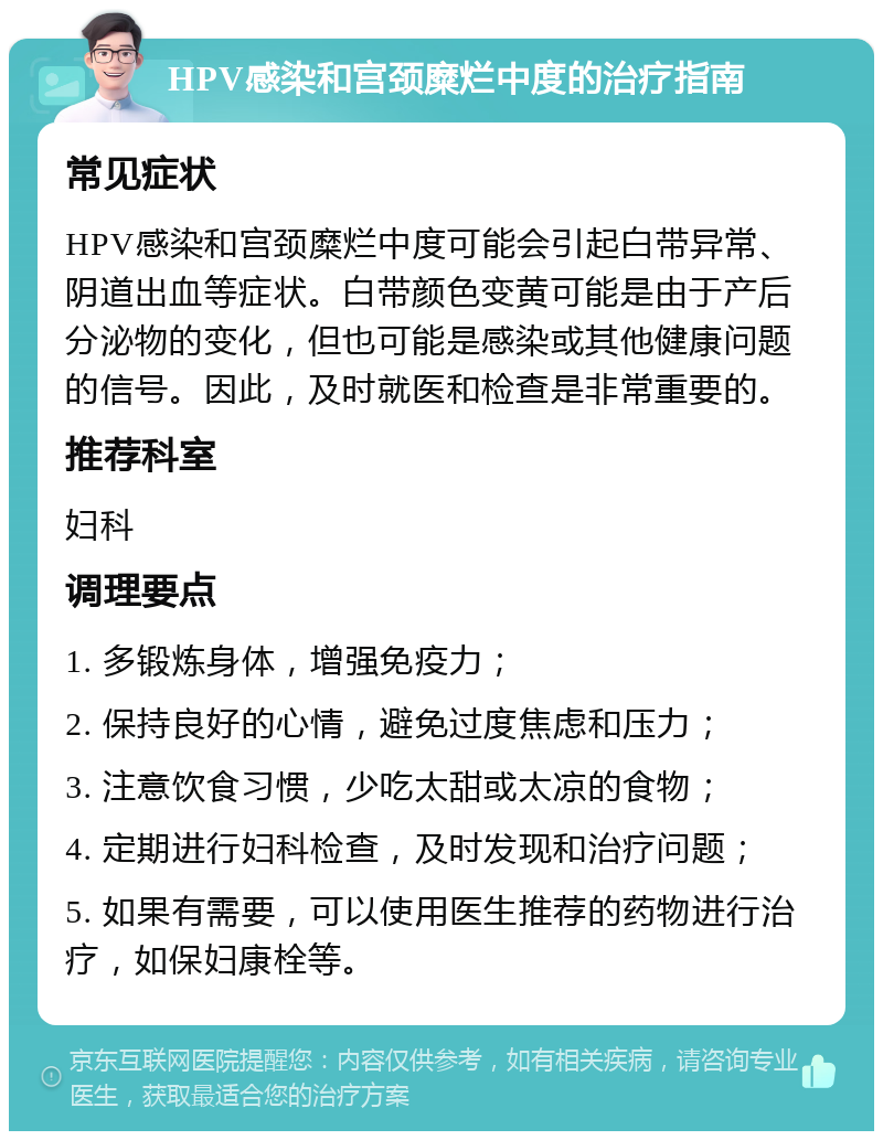 HPV感染和宫颈糜烂中度的治疗指南 常见症状 HPV感染和宫颈糜烂中度可能会引起白带异常、阴道出血等症状。白带颜色变黄可能是由于产后分泌物的变化，但也可能是感染或其他健康问题的信号。因此，及时就医和检查是非常重要的。 推荐科室 妇科 调理要点 1. 多锻炼身体，增强免疫力； 2. 保持良好的心情，避免过度焦虑和压力； 3. 注意饮食习惯，少吃太甜或太凉的食物； 4. 定期进行妇科检查，及时发现和治疗问题； 5. 如果有需要，可以使用医生推荐的药物进行治疗，如保妇康栓等。