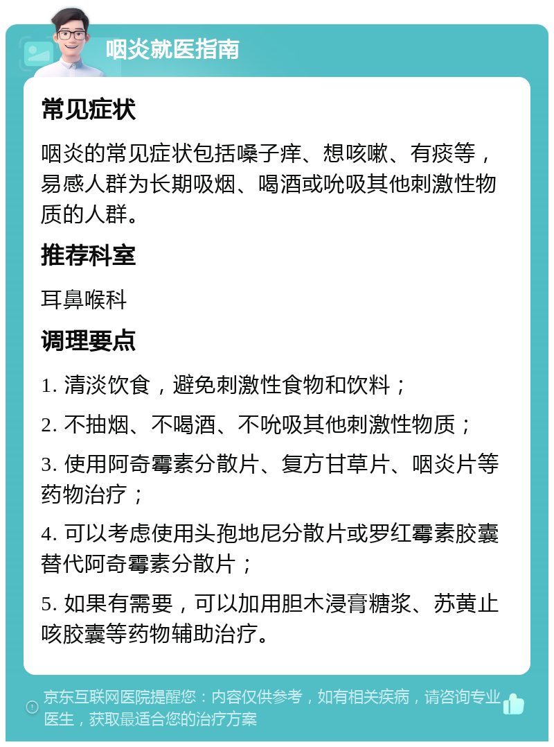 咽炎就医指南 常见症状 咽炎的常见症状包括嗓子痒、想咳嗽、有痰等，易感人群为长期吸烟、喝酒或吮吸其他刺激性物质的人群。 推荐科室 耳鼻喉科 调理要点 1. 清淡饮食，避免刺激性食物和饮料； 2. 不抽烟、不喝酒、不吮吸其他刺激性物质； 3. 使用阿奇霉素分散片、复方甘草片、咽炎片等药物治疗； 4. 可以考虑使用头孢地尼分散片或罗红霉素胶囊替代阿奇霉素分散片； 5. 如果有需要，可以加用胆木浸膏糖浆、苏黄止咳胶囊等药物辅助治疗。