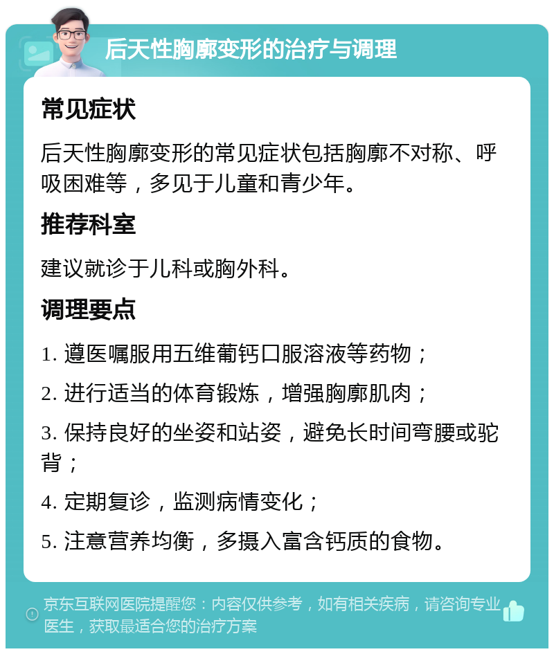 后天性胸廓变形的治疗与调理 常见症状 后天性胸廓变形的常见症状包括胸廓不对称、呼吸困难等，多见于儿童和青少年。 推荐科室 建议就诊于儿科或胸外科。 调理要点 1. 遵医嘱服用五维葡钙口服溶液等药物； 2. 进行适当的体育锻炼，增强胸廓肌肉； 3. 保持良好的坐姿和站姿，避免长时间弯腰或驼背； 4. 定期复诊，监测病情变化； 5. 注意营养均衡，多摄入富含钙质的食物。