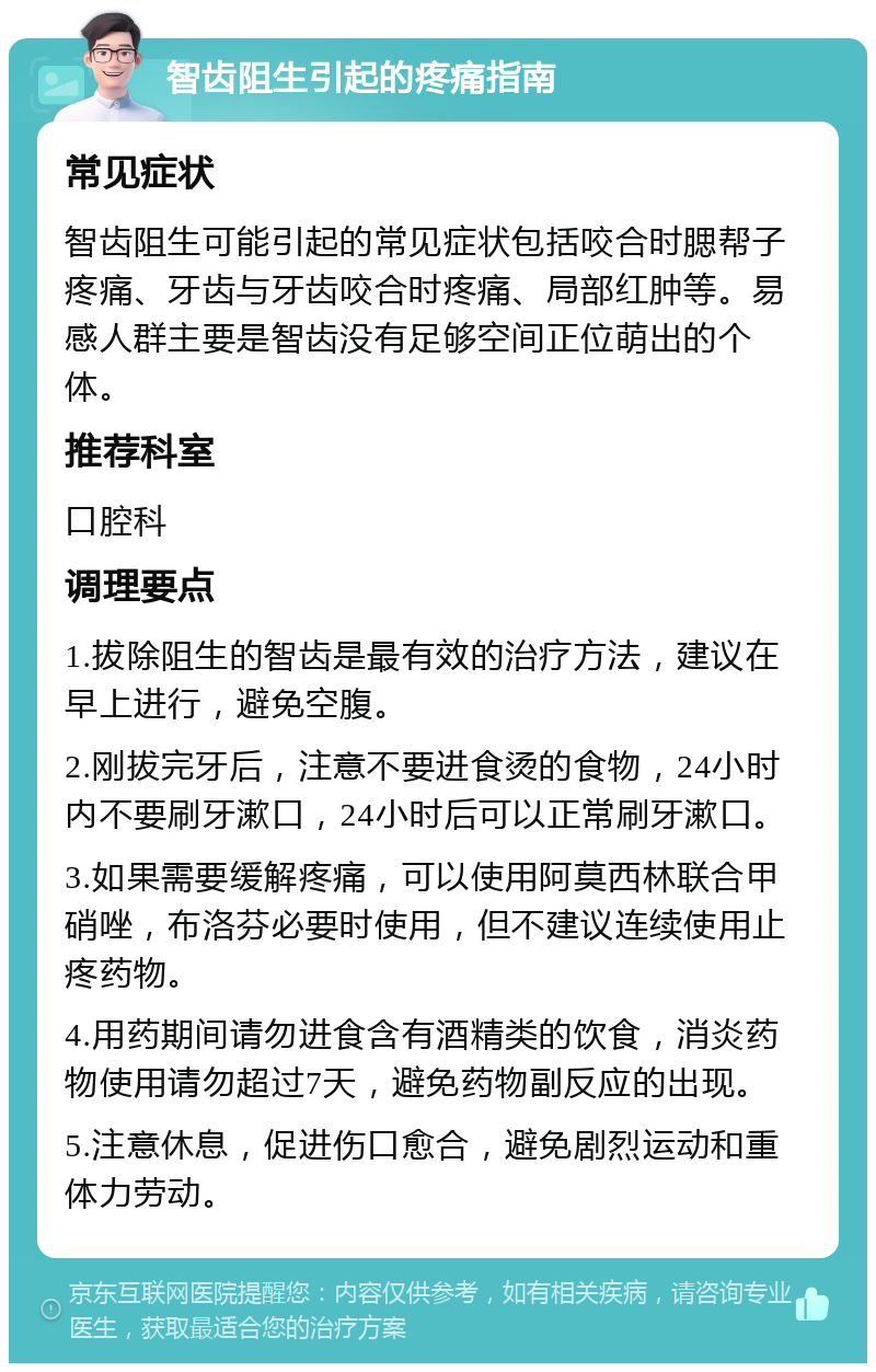 智齿阻生引起的疼痛指南 常见症状 智齿阻生可能引起的常见症状包括咬合时腮帮子疼痛、牙齿与牙齿咬合时疼痛、局部红肿等。易感人群主要是智齿没有足够空间正位萌出的个体。 推荐科室 口腔科 调理要点 1.拔除阻生的智齿是最有效的治疗方法，建议在早上进行，避免空腹。 2.刚拔完牙后，注意不要进食烫的食物，24小时内不要刷牙漱口，24小时后可以正常刷牙漱口。 3.如果需要缓解疼痛，可以使用阿莫西林联合甲硝唑，布洛芬必要时使用，但不建议连续使用止疼药物。 4.用药期间请勿进食含有酒精类的饮食，消炎药物使用请勿超过7天，避免药物副反应的出现。 5.注意休息，促进伤口愈合，避免剧烈运动和重体力劳动。