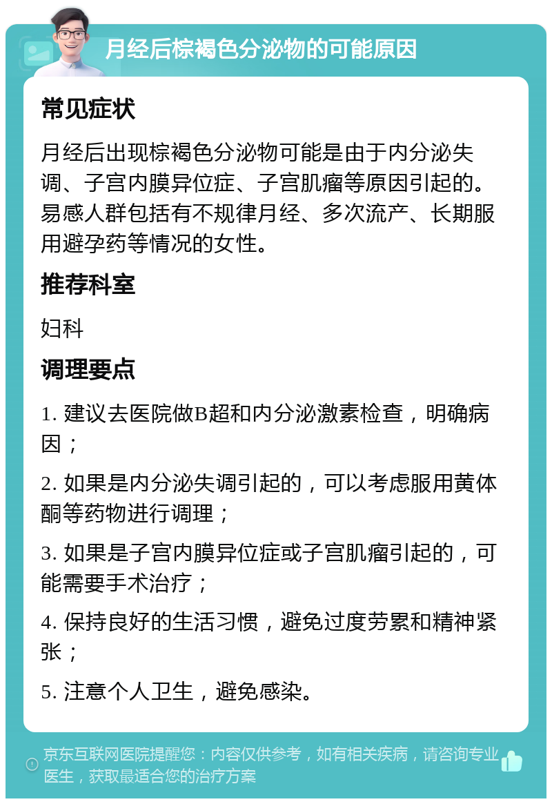 月经后棕褐色分泌物的可能原因 常见症状 月经后出现棕褐色分泌物可能是由于内分泌失调、子宫内膜异位症、子宫肌瘤等原因引起的。易感人群包括有不规律月经、多次流产、长期服用避孕药等情况的女性。 推荐科室 妇科 调理要点 1. 建议去医院做B超和内分泌激素检查，明确病因； 2. 如果是内分泌失调引起的，可以考虑服用黄体酮等药物进行调理； 3. 如果是子宫内膜异位症或子宫肌瘤引起的，可能需要手术治疗； 4. 保持良好的生活习惯，避免过度劳累和精神紧张； 5. 注意个人卫生，避免感染。