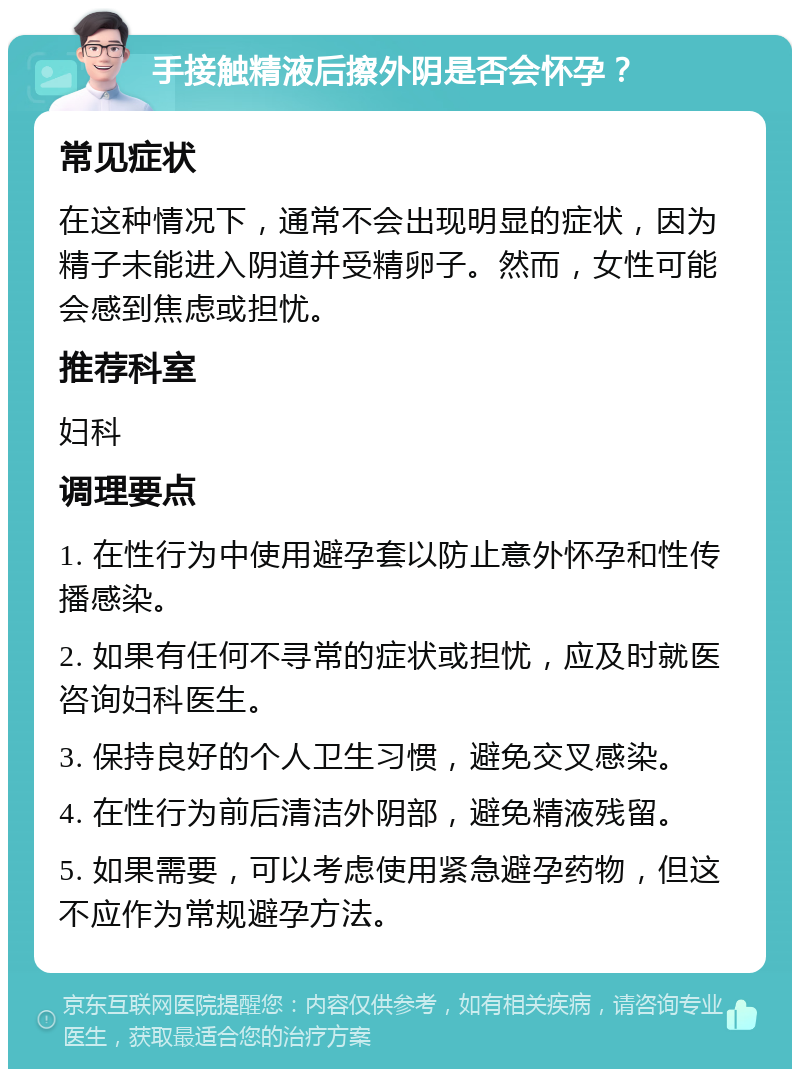 手接触精液后擦外阴是否会怀孕？ 常见症状 在这种情况下，通常不会出现明显的症状，因为精子未能进入阴道并受精卵子。然而，女性可能会感到焦虑或担忧。 推荐科室 妇科 调理要点 1. 在性行为中使用避孕套以防止意外怀孕和性传播感染。 2. 如果有任何不寻常的症状或担忧，应及时就医咨询妇科医生。 3. 保持良好的个人卫生习惯，避免交叉感染。 4. 在性行为前后清洁外阴部，避免精液残留。 5. 如果需要，可以考虑使用紧急避孕药物，但这不应作为常规避孕方法。