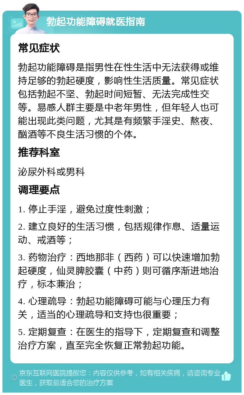 勃起功能障碍就医指南 常见症状 勃起功能障碍是指男性在性生活中无法获得或维持足够的勃起硬度，影响性生活质量。常见症状包括勃起不坚、勃起时间短暂、无法完成性交等。易感人群主要是中老年男性，但年轻人也可能出现此类问题，尤其是有频繁手淫史、熬夜、酗酒等不良生活习惯的个体。 推荐科室 泌尿外科或男科 调理要点 1. 停止手淫，避免过度性刺激； 2. 建立良好的生活习惯，包括规律作息、适量运动、戒酒等； 3. 药物治疗：西地那非（西药）可以快速增加勃起硬度，仙灵脾胶囊（中药）则可循序渐进地治疗，标本兼治； 4. 心理疏导：勃起功能障碍可能与心理压力有关，适当的心理疏导和支持也很重要； 5. 定期复查：在医生的指导下，定期复查和调整治疗方案，直至完全恢复正常勃起功能。