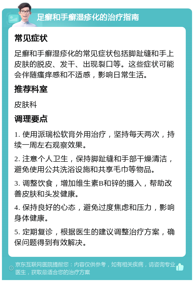 足癣和手癣湿疹化的治疗指南 常见症状 足癣和手癣湿疹化的常见症状包括脚趾缝和手上皮肤的脱皮、发干、出现裂口等。这些症状可能会伴随瘙痒感和不适感，影响日常生活。 推荐科室 皮肤科 调理要点 1. 使用派瑞松软膏外用治疗，坚持每天两次，持续一周左右观察效果。 2. 注意个人卫生，保持脚趾缝和手部干燥清洁，避免使用公共洗浴设施和共享毛巾等物品。 3. 调整饮食，增加维生素B和锌的摄入，帮助改善皮肤和头发健康。 4. 保持良好的心态，避免过度焦虑和压力，影响身体健康。 5. 定期复诊，根据医生的建议调整治疗方案，确保问题得到有效解决。