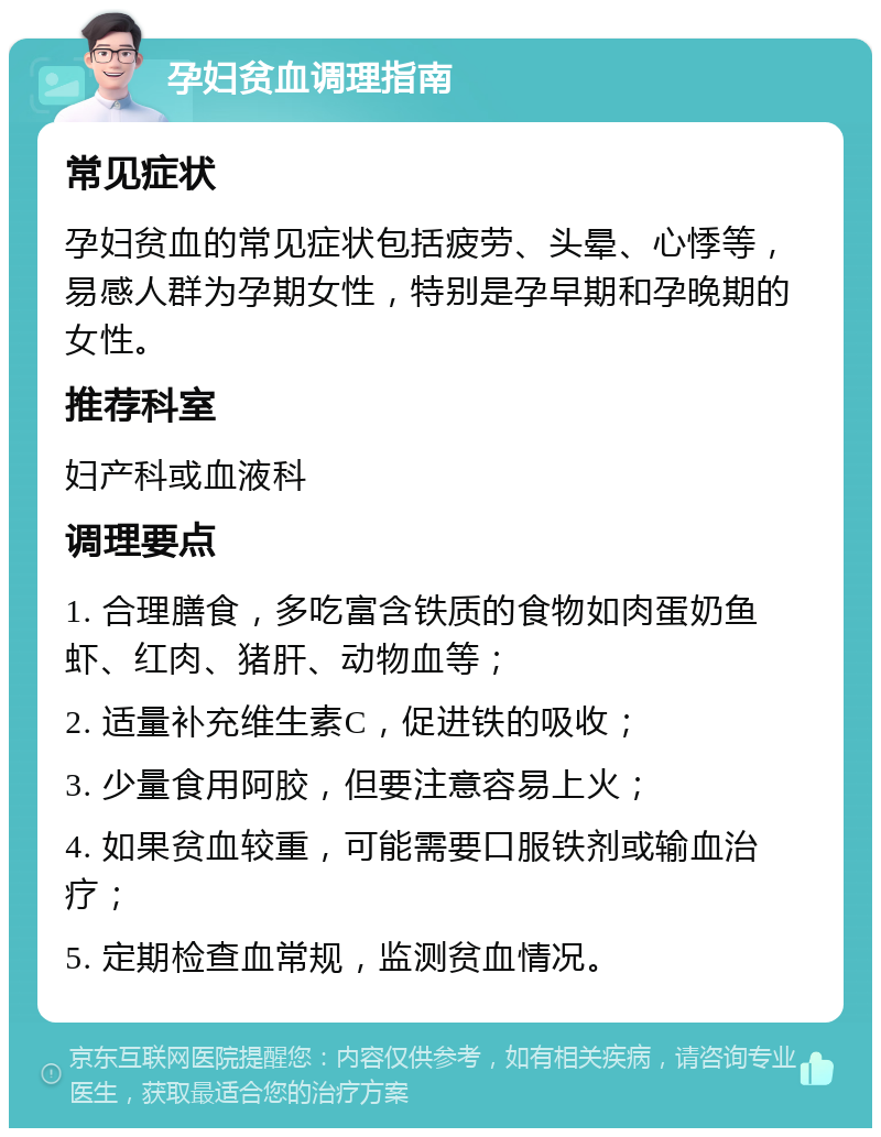 孕妇贫血调理指南 常见症状 孕妇贫血的常见症状包括疲劳、头晕、心悸等，易感人群为孕期女性，特别是孕早期和孕晚期的女性。 推荐科室 妇产科或血液科 调理要点 1. 合理膳食，多吃富含铁质的食物如肉蛋奶鱼虾、红肉、猪肝、动物血等； 2. 适量补充维生素C，促进铁的吸收； 3. 少量食用阿胶，但要注意容易上火； 4. 如果贫血较重，可能需要口服铁剂或输血治疗； 5. 定期检查血常规，监测贫血情况。