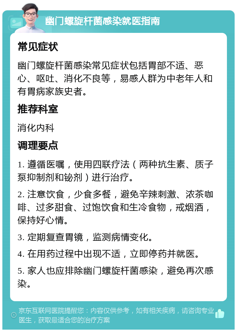 幽门螺旋杆菌感染就医指南 常见症状 幽门螺旋杆菌感染常见症状包括胃部不适、恶心、呕吐、消化不良等，易感人群为中老年人和有胃病家族史者。 推荐科室 消化内科 调理要点 1. 遵循医嘱，使用四联疗法（两种抗生素、质子泵抑制剂和铋剂）进行治疗。 2. 注意饮食，少食多餐，避免辛辣刺激、浓茶咖啡、过多甜食、过饱饮食和生冷食物，戒烟酒，保持好心情。 3. 定期复查胃镜，监测病情变化。 4. 在用药过程中出现不适，立即停药并就医。 5. 家人也应排除幽门螺旋杆菌感染，避免再次感染。