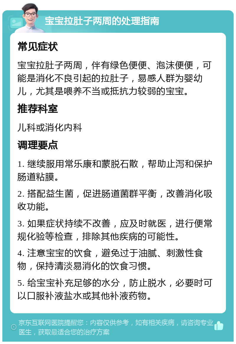 宝宝拉肚子两周的处理指南 常见症状 宝宝拉肚子两周，伴有绿色便便、泡沫便便，可能是消化不良引起的拉肚子，易感人群为婴幼儿，尤其是喂养不当或抵抗力较弱的宝宝。 推荐科室 儿科或消化内科 调理要点 1. 继续服用常乐康和蒙脱石散，帮助止泻和保护肠道粘膜。 2. 搭配益生菌，促进肠道菌群平衡，改善消化吸收功能。 3. 如果症状持续不改善，应及时就医，进行便常规化验等检查，排除其他疾病的可能性。 4. 注意宝宝的饮食，避免过于油腻、刺激性食物，保持清淡易消化的饮食习惯。 5. 给宝宝补充足够的水分，防止脱水，必要时可以口服补液盐水或其他补液药物。