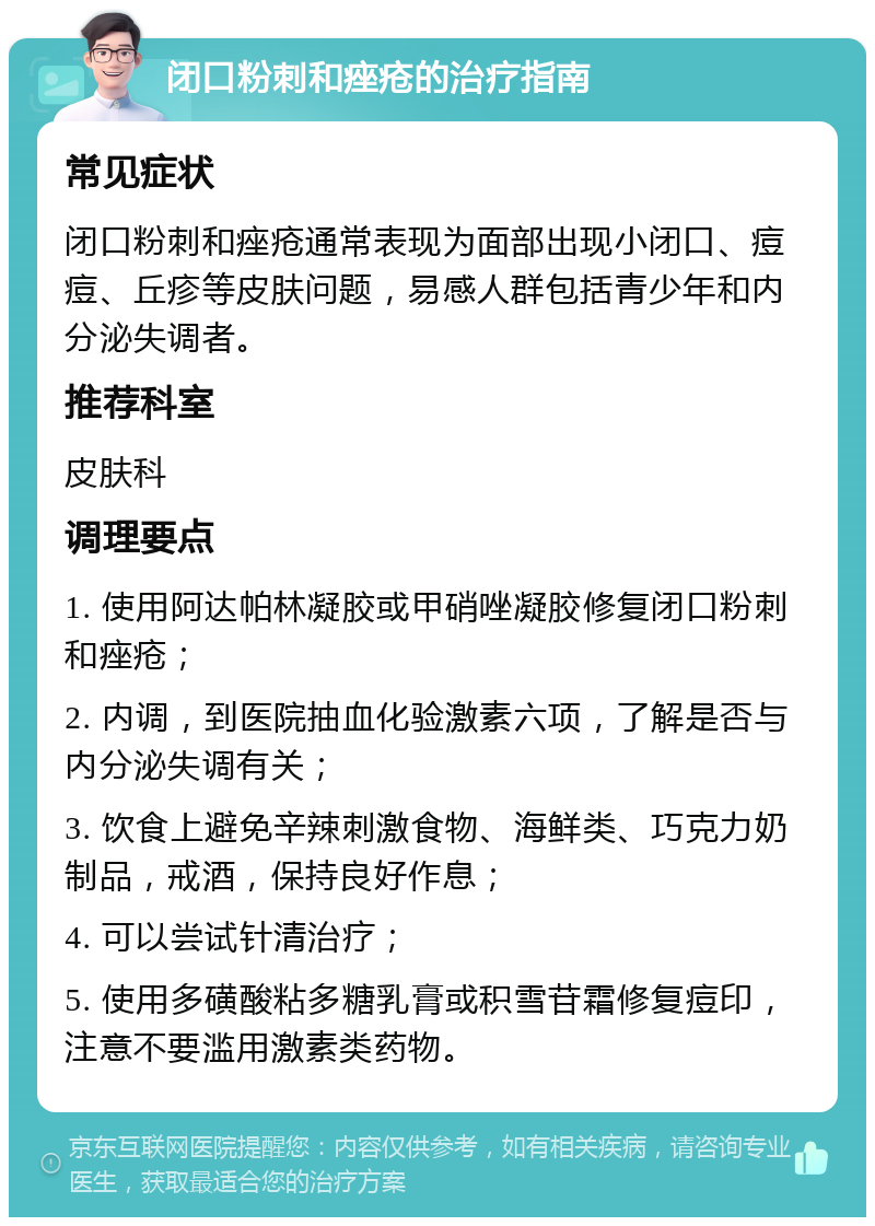 闭口粉刺和痤疮的治疗指南 常见症状 闭口粉刺和痤疮通常表现为面部出现小闭口、痘痘、丘疹等皮肤问题，易感人群包括青少年和内分泌失调者。 推荐科室 皮肤科 调理要点 1. 使用阿达帕林凝胶或甲硝唑凝胶修复闭口粉刺和痤疮； 2. 内调，到医院抽血化验激素六项，了解是否与内分泌失调有关； 3. 饮食上避免辛辣刺激食物、海鲜类、巧克力奶制品，戒酒，保持良好作息； 4. 可以尝试针清治疗； 5. 使用多磺酸粘多糖乳膏或积雪苷霜修复痘印，注意不要滥用激素类药物。