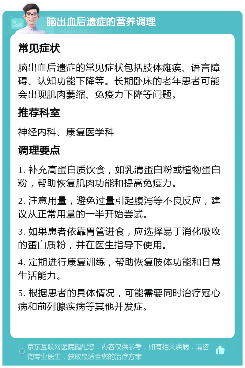 脑出血后遗症的营养调理 常见症状 脑出血后遗症的常见症状包括肢体瘫痪、语言障碍、认知功能下降等。长期卧床的老年患者可能会出现肌肉萎缩、免疫力下降等问题。 推荐科室 神经内科、康复医学科 调理要点 1. 补充高蛋白质饮食，如乳清蛋白粉或植物蛋白粉，帮助恢复肌肉功能和提高免疫力。 2. 注意用量，避免过量引起腹泻等不良反应，建议从正常用量的一半开始尝试。 3. 如果患者依靠胃管进食，应选择易于消化吸收的蛋白质粉，并在医生指导下使用。 4. 定期进行康复训练，帮助恢复肢体功能和日常生活能力。 5. 根据患者的具体情况，可能需要同时治疗冠心病和前列腺疾病等其他并发症。