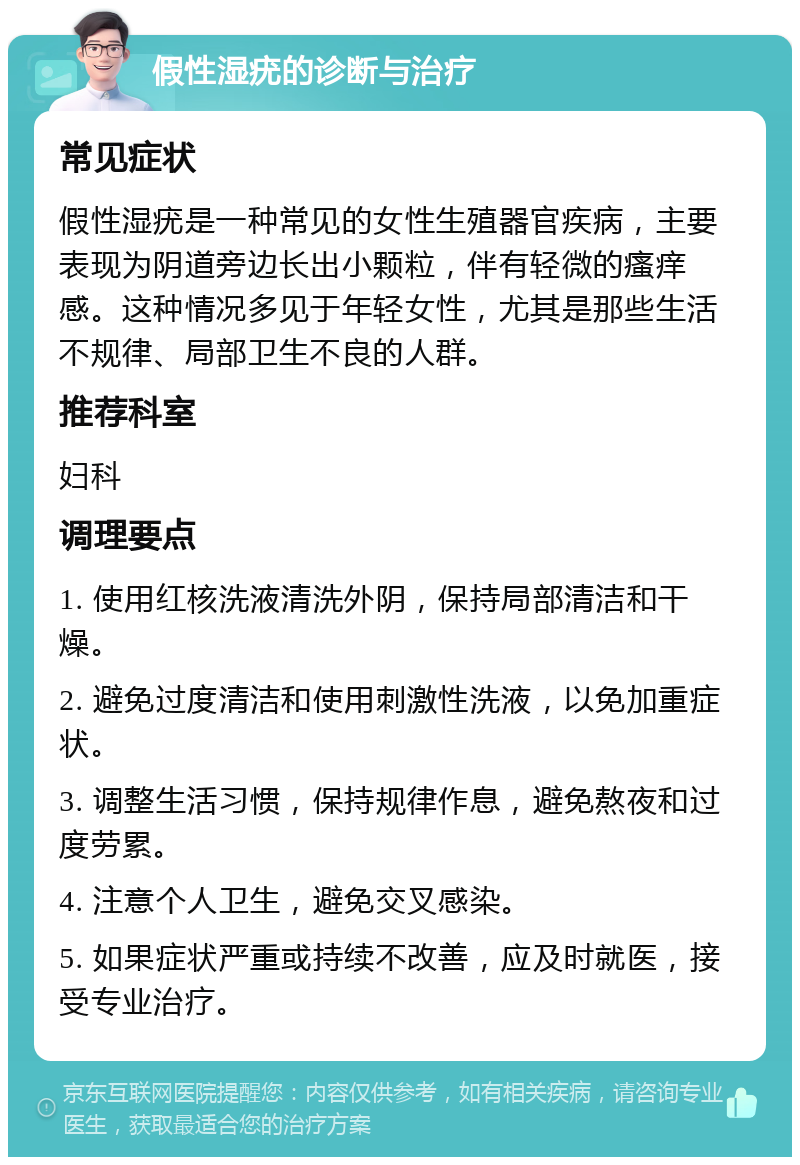 假性湿疣的诊断与治疗 常见症状 假性湿疣是一种常见的女性生殖器官疾病，主要表现为阴道旁边长出小颗粒，伴有轻微的瘙痒感。这种情况多见于年轻女性，尤其是那些生活不规律、局部卫生不良的人群。 推荐科室 妇科 调理要点 1. 使用红核洗液清洗外阴，保持局部清洁和干燥。 2. 避免过度清洁和使用刺激性洗液，以免加重症状。 3. 调整生活习惯，保持规律作息，避免熬夜和过度劳累。 4. 注意个人卫生，避免交叉感染。 5. 如果症状严重或持续不改善，应及时就医，接受专业治疗。