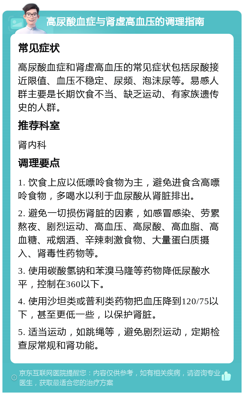 高尿酸血症与肾虚高血压的调理指南 常见症状 高尿酸血症和肾虚高血压的常见症状包括尿酸接近限值、血压不稳定、尿频、泡沫尿等。易感人群主要是长期饮食不当、缺乏运动、有家族遗传史的人群。 推荐科室 肾内科 调理要点 1. 饮食上应以低嘌呤食物为主，避免进食含高嘌呤食物，多喝水以利于血尿酸从肾脏排出。 2. 避免一切损伤肾脏的因素，如感冒感染、劳累熬夜、剧烈运动、高血压、高尿酸、高血脂、高血糖、戒烟酒、辛辣刺激食物、大量蛋白质摄入、肾毒性药物等。 3. 使用碳酸氢钠和苯溴马隆等药物降低尿酸水平，控制在360以下。 4. 使用沙坦类或普利类药物把血压降到120/75以下，甚至更低一些，以保护肾脏。 5. 适当运动，如跳绳等，避免剧烈运动，定期检查尿常规和肾功能。