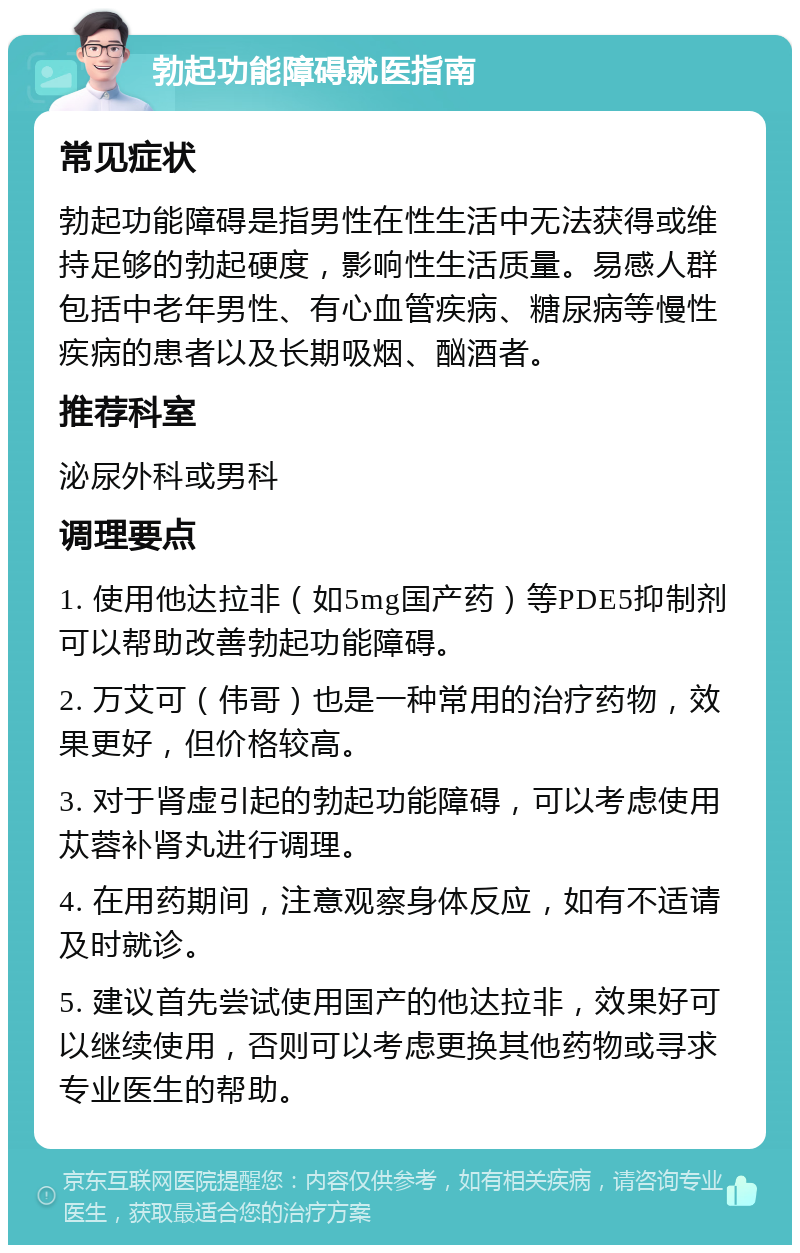 勃起功能障碍就医指南 常见症状 勃起功能障碍是指男性在性生活中无法获得或维持足够的勃起硬度，影响性生活质量。易感人群包括中老年男性、有心血管疾病、糖尿病等慢性疾病的患者以及长期吸烟、酗酒者。 推荐科室 泌尿外科或男科 调理要点 1. 使用他达拉非（如5mg国产药）等PDE5抑制剂可以帮助改善勃起功能障碍。 2. 万艾可（伟哥）也是一种常用的治疗药物，效果更好，但价格较高。 3. 对于肾虚引起的勃起功能障碍，可以考虑使用苁蓉补肾丸进行调理。 4. 在用药期间，注意观察身体反应，如有不适请及时就诊。 5. 建议首先尝试使用国产的他达拉非，效果好可以继续使用，否则可以考虑更换其他药物或寻求专业医生的帮助。