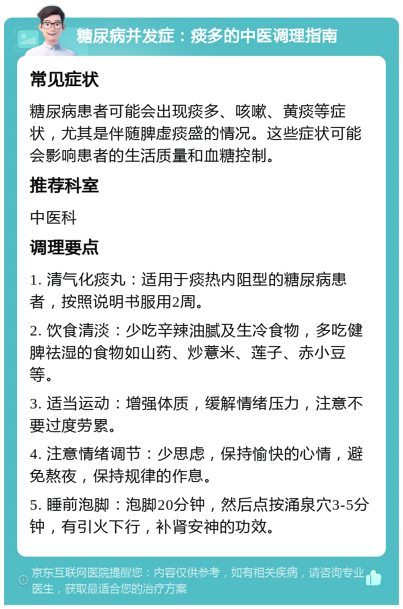 糖尿病并发症：痰多的中医调理指南 常见症状 糖尿病患者可能会出现痰多、咳嗽、黄痰等症状，尤其是伴随脾虚痰盛的情况。这些症状可能会影响患者的生活质量和血糖控制。 推荐科室 中医科 调理要点 1. 清气化痰丸：适用于痰热内阻型的糖尿病患者，按照说明书服用2周。 2. 饮食清淡：少吃辛辣油腻及生冷食物，多吃健脾祛湿的食物如山药、炒薏米、莲子、赤小豆等。 3. 适当运动：增强体质，缓解情绪压力，注意不要过度劳累。 4. 注意情绪调节：少思虑，保持愉快的心情，避免熬夜，保持规律的作息。 5. 睡前泡脚：泡脚20分钟，然后点按涌泉穴3-5分钟，有引火下行，补肾安神的功效。