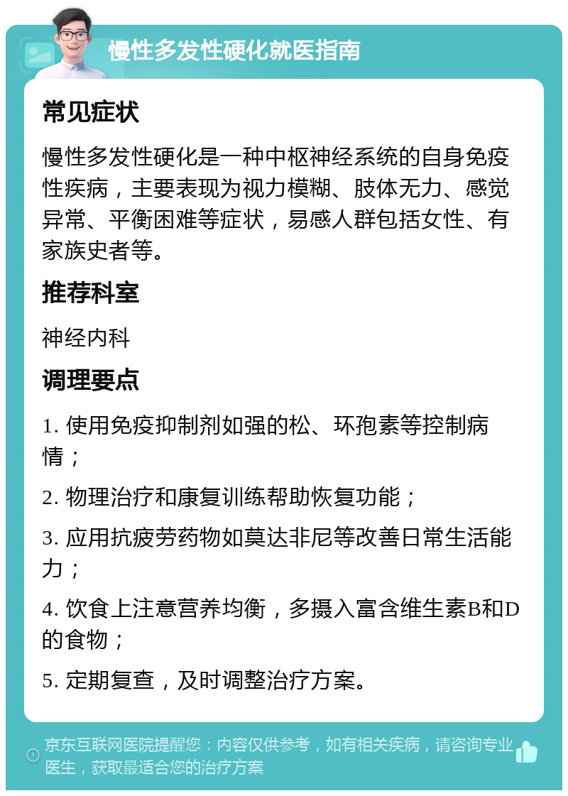 慢性多发性硬化就医指南 常见症状 慢性多发性硬化是一种中枢神经系统的自身免疫性疾病，主要表现为视力模糊、肢体无力、感觉异常、平衡困难等症状，易感人群包括女性、有家族史者等。 推荐科室 神经内科 调理要点 1. 使用免疫抑制剂如强的松、环孢素等控制病情； 2. 物理治疗和康复训练帮助恢复功能； 3. 应用抗疲劳药物如莫达非尼等改善日常生活能力； 4. 饮食上注意营养均衡，多摄入富含维生素B和D的食物； 5. 定期复查，及时调整治疗方案。