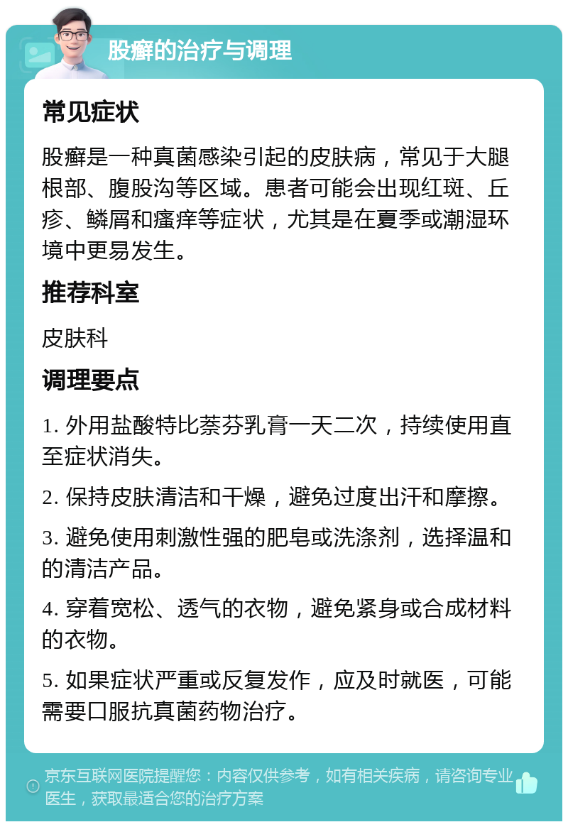 股癣的治疗与调理 常见症状 股癣是一种真菌感染引起的皮肤病，常见于大腿根部、腹股沟等区域。患者可能会出现红斑、丘疹、鳞屑和瘙痒等症状，尤其是在夏季或潮湿环境中更易发生。 推荐科室 皮肤科 调理要点 1. 外用盐酸特比萘芬乳膏一天二次，持续使用直至症状消失。 2. 保持皮肤清洁和干燥，避免过度出汗和摩擦。 3. 避免使用刺激性强的肥皂或洗涤剂，选择温和的清洁产品。 4. 穿着宽松、透气的衣物，避免紧身或合成材料的衣物。 5. 如果症状严重或反复发作，应及时就医，可能需要口服抗真菌药物治疗。