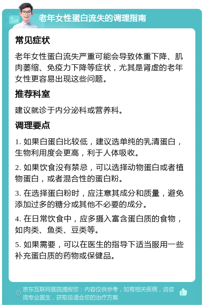 老年女性蛋白流失的调理指南 常见症状 老年女性蛋白流失严重可能会导致体重下降、肌肉萎缩、免疫力下降等症状，尤其是肾虚的老年女性更容易出现这些问题。 推荐科室 建议就诊于内分泌科或营养科。 调理要点 1. 如果白蛋白比较低，建议选单纯的乳清蛋白，生物利用度会更高，利于人体吸收。 2. 如果饮食没有禁忌，可以选择动物蛋白或者植物蛋白，或者混合性的蛋白粉。 3. 在选择蛋白粉时，应注意其成分和质量，避免添加过多的糖分或其他不必要的成分。 4. 在日常饮食中，应多摄入富含蛋白质的食物，如肉类、鱼类、豆类等。 5. 如果需要，可以在医生的指导下适当服用一些补充蛋白质的药物或保健品。