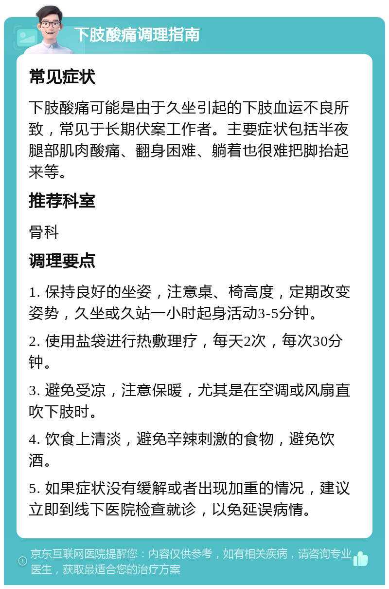 下肢酸痛调理指南 常见症状 下肢酸痛可能是由于久坐引起的下肢血运不良所致，常见于长期伏案工作者。主要症状包括半夜腿部肌肉酸痛、翻身困难、躺着也很难把脚抬起来等。 推荐科室 骨科 调理要点 1. 保持良好的坐姿，注意桌、椅高度，定期改变姿势，久坐或久站一小时起身活动3-5分钟。 2. 使用盐袋进行热敷理疗，每天2次，每次30分钟。 3. 避免受凉，注意保暖，尤其是在空调或风扇直吹下肢时。 4. 饮食上清淡，避免辛辣刺激的食物，避免饮酒。 5. 如果症状没有缓解或者出现加重的情况，建议立即到线下医院检查就诊，以免延误病情。