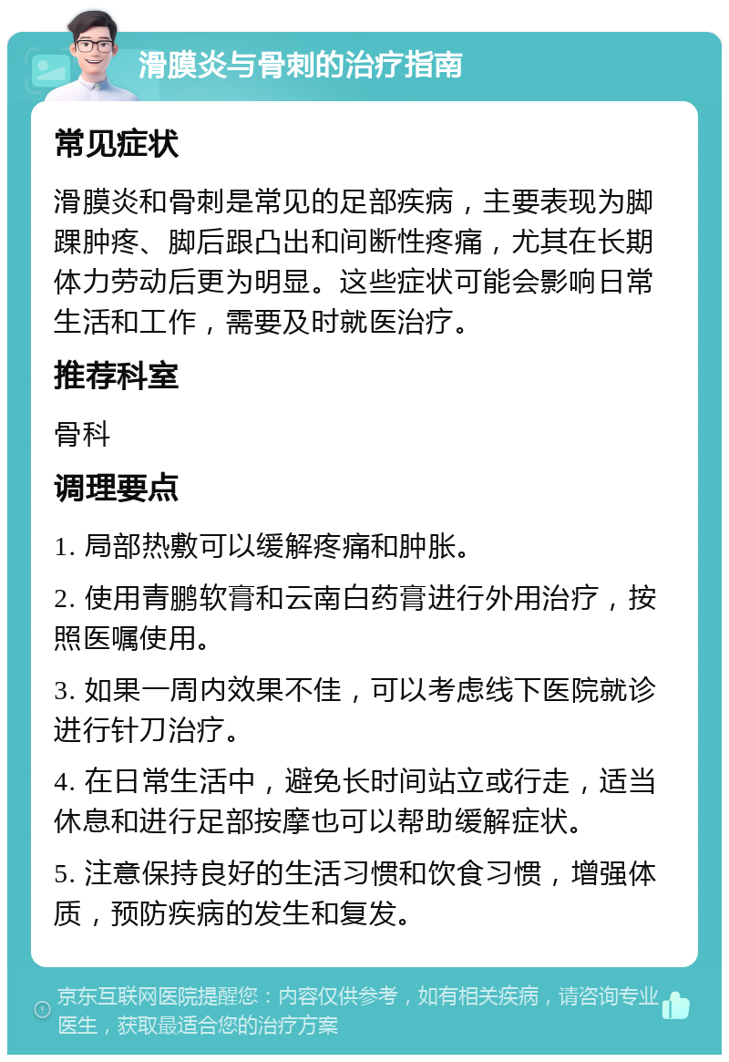 滑膜炎与骨刺的治疗指南 常见症状 滑膜炎和骨刺是常见的足部疾病，主要表现为脚踝肿疼、脚后跟凸出和间断性疼痛，尤其在长期体力劳动后更为明显。这些症状可能会影响日常生活和工作，需要及时就医治疗。 推荐科室 骨科 调理要点 1. 局部热敷可以缓解疼痛和肿胀。 2. 使用青鹏软膏和云南白药膏进行外用治疗，按照医嘱使用。 3. 如果一周内效果不佳，可以考虑线下医院就诊进行针刀治疗。 4. 在日常生活中，避免长时间站立或行走，适当休息和进行足部按摩也可以帮助缓解症状。 5. 注意保持良好的生活习惯和饮食习惯，增强体质，预防疾病的发生和复发。