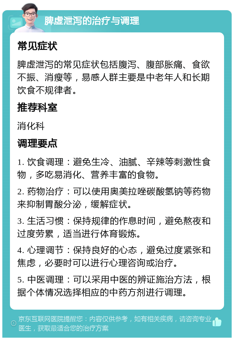 脾虚泄泻的治疗与调理 常见症状 脾虚泄泻的常见症状包括腹泻、腹部胀痛、食欲不振、消瘦等，易感人群主要是中老年人和长期饮食不规律者。 推荐科室 消化科 调理要点 1. 饮食调理：避免生冷、油腻、辛辣等刺激性食物，多吃易消化、营养丰富的食物。 2. 药物治疗：可以使用奥美拉唑碳酸氢钠等药物来抑制胃酸分泌，缓解症状。 3. 生活习惯：保持规律的作息时间，避免熬夜和过度劳累，适当进行体育锻炼。 4. 心理调节：保持良好的心态，避免过度紧张和焦虑，必要时可以进行心理咨询或治疗。 5. 中医调理：可以采用中医的辨证施治方法，根据个体情况选择相应的中药方剂进行调理。