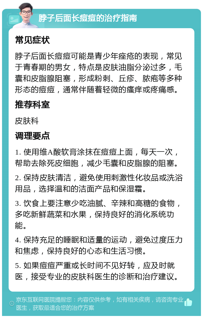 脖子后面长痘痘的治疗指南 常见症状 脖子后面长痘痘可能是青少年痤疮的表现，常见于青春期的男女，特点是皮肤油脂分泌过多，毛囊和皮脂腺阻塞，形成粉刺、丘疹、脓疱等多种形态的痘痘，通常伴随着轻微的瘙痒或疼痛感。 推荐科室 皮肤科 调理要点 1. 使用维A酸软膏涂抹在痘痘上面，每天一次，帮助去除死皮细胞，减少毛囊和皮脂腺的阻塞。 2. 保持皮肤清洁，避免使用刺激性化妆品或洗浴用品，选择温和的洁面产品和保湿霜。 3. 饮食上要注意少吃油腻、辛辣和高糖的食物，多吃新鲜蔬菜和水果，保持良好的消化系统功能。 4. 保持充足的睡眠和适量的运动，避免过度压力和焦虑，保持良好的心态和生活习惯。 5. 如果痘痘严重或长时间不见好转，应及时就医，接受专业的皮肤科医生的诊断和治疗建议。