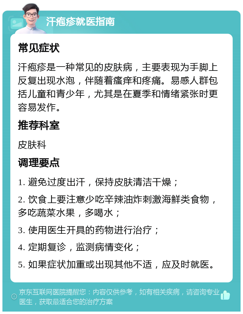 汗疱疹就医指南 常见症状 汗疱疹是一种常见的皮肤病，主要表现为手脚上反复出现水泡，伴随着瘙痒和疼痛。易感人群包括儿童和青少年，尤其是在夏季和情绪紧张时更容易发作。 推荐科室 皮肤科 调理要点 1. 避免过度出汗，保持皮肤清洁干燥； 2. 饮食上要注意少吃辛辣油炸刺激海鲜类食物，多吃蔬菜水果，多喝水； 3. 使用医生开具的药物进行治疗； 4. 定期复诊，监测病情变化； 5. 如果症状加重或出现其他不适，应及时就医。