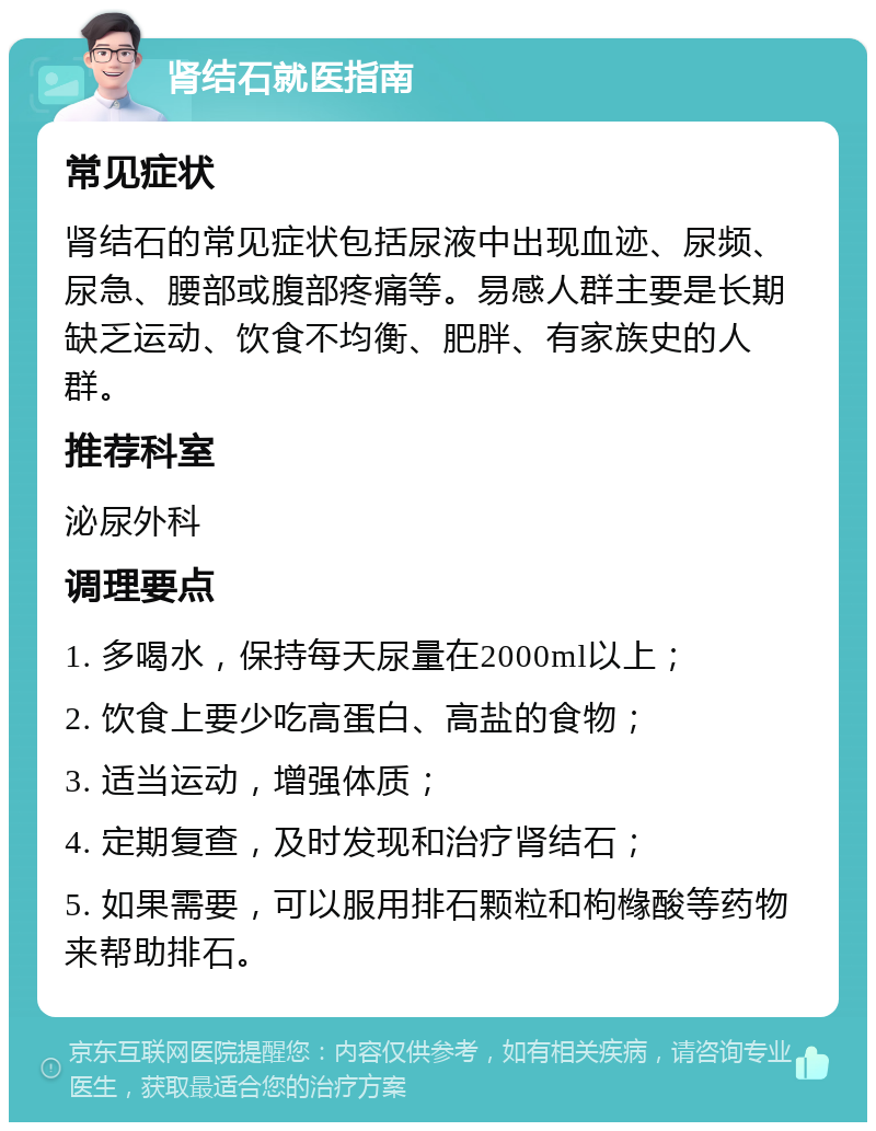 肾结石就医指南 常见症状 肾结石的常见症状包括尿液中出现血迹、尿频、尿急、腰部或腹部疼痛等。易感人群主要是长期缺乏运动、饮食不均衡、肥胖、有家族史的人群。 推荐科室 泌尿外科 调理要点 1. 多喝水，保持每天尿量在2000ml以上； 2. 饮食上要少吃高蛋白、高盐的食物； 3. 适当运动，增强体质； 4. 定期复查，及时发现和治疗肾结石； 5. 如果需要，可以服用排石颗粒和枸橼酸等药物来帮助排石。