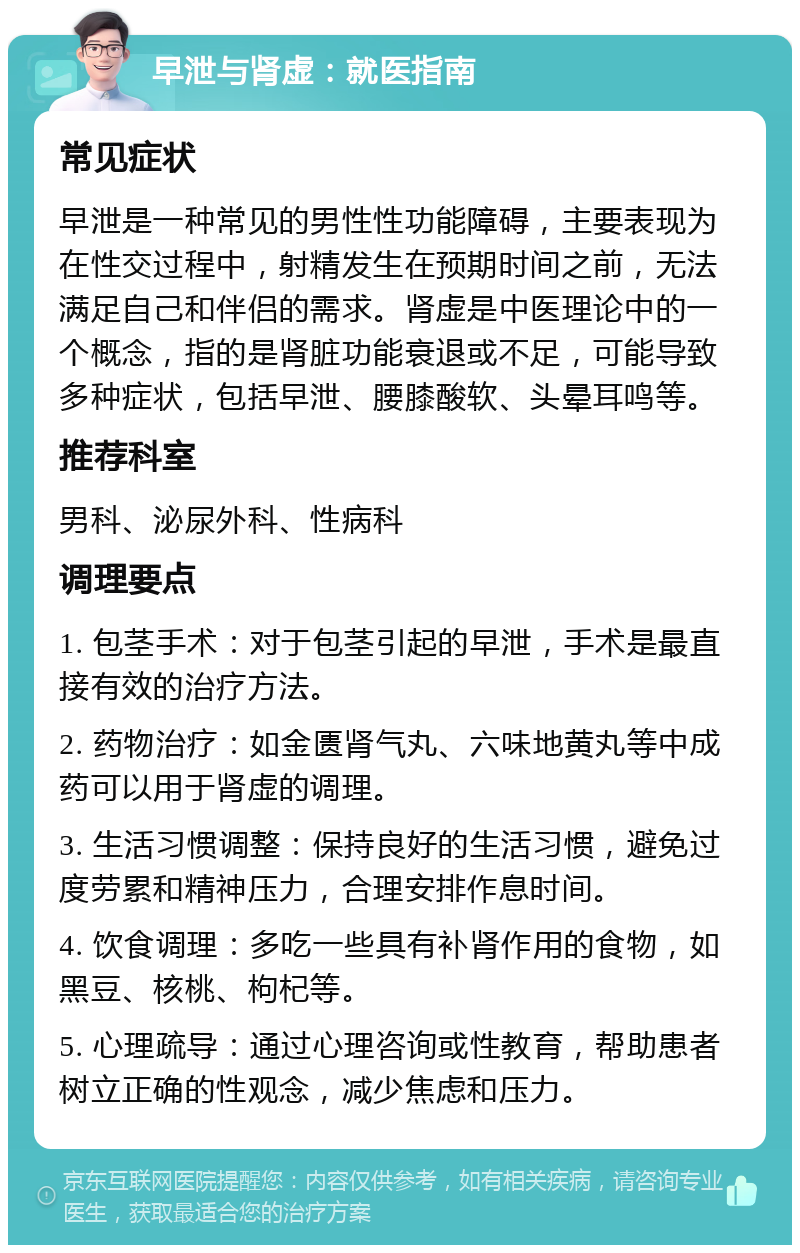 早泄与肾虚：就医指南 常见症状 早泄是一种常见的男性性功能障碍，主要表现为在性交过程中，射精发生在预期时间之前，无法满足自己和伴侣的需求。肾虚是中医理论中的一个概念，指的是肾脏功能衰退或不足，可能导致多种症状，包括早泄、腰膝酸软、头晕耳鸣等。 推荐科室 男科、泌尿外科、性病科 调理要点 1. 包茎手术：对于包茎引起的早泄，手术是最直接有效的治疗方法。 2. 药物治疗：如金匮肾气丸、六味地黄丸等中成药可以用于肾虚的调理。 3. 生活习惯调整：保持良好的生活习惯，避免过度劳累和精神压力，合理安排作息时间。 4. 饮食调理：多吃一些具有补肾作用的食物，如黑豆、核桃、枸杞等。 5. 心理疏导：通过心理咨询或性教育，帮助患者树立正确的性观念，减少焦虑和压力。