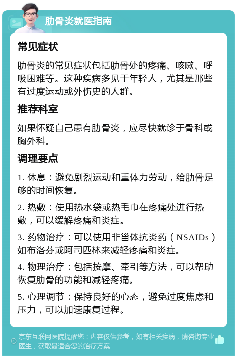 肋骨炎就医指南 常见症状 肋骨炎的常见症状包括肋骨处的疼痛、咳嗽、呼吸困难等。这种疾病多见于年轻人，尤其是那些有过度运动或外伤史的人群。 推荐科室 如果怀疑自己患有肋骨炎，应尽快就诊于骨科或胸外科。 调理要点 1. 休息：避免剧烈运动和重体力劳动，给肋骨足够的时间恢复。 2. 热敷：使用热水袋或热毛巾在疼痛处进行热敷，可以缓解疼痛和炎症。 3. 药物治疗：可以使用非甾体抗炎药（NSAIDs）如布洛芬或阿司匹林来减轻疼痛和炎症。 4. 物理治疗：包括按摩、牵引等方法，可以帮助恢复肋骨的功能和减轻疼痛。 5. 心理调节：保持良好的心态，避免过度焦虑和压力，可以加速康复过程。