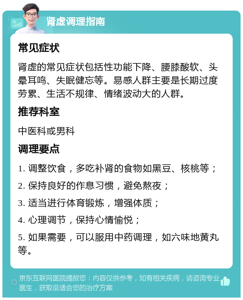 肾虚调理指南 常见症状 肾虚的常见症状包括性功能下降、腰膝酸软、头晕耳鸣、失眠健忘等。易感人群主要是长期过度劳累、生活不规律、情绪波动大的人群。 推荐科室 中医科或男科 调理要点 1. 调整饮食，多吃补肾的食物如黑豆、核桃等； 2. 保持良好的作息习惯，避免熬夜； 3. 适当进行体育锻炼，增强体质； 4. 心理调节，保持心情愉悦； 5. 如果需要，可以服用中药调理，如六味地黄丸等。