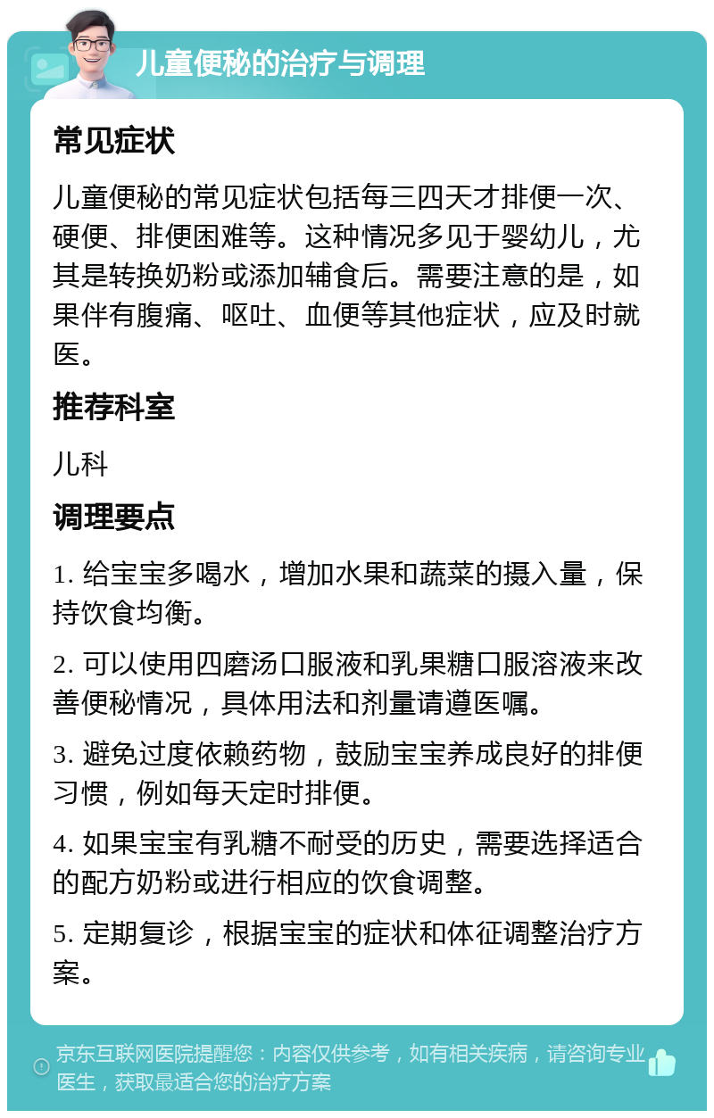 儿童便秘的治疗与调理 常见症状 儿童便秘的常见症状包括每三四天才排便一次、硬便、排便困难等。这种情况多见于婴幼儿，尤其是转换奶粉或添加辅食后。需要注意的是，如果伴有腹痛、呕吐、血便等其他症状，应及时就医。 推荐科室 儿科 调理要点 1. 给宝宝多喝水，增加水果和蔬菜的摄入量，保持饮食均衡。 2. 可以使用四磨汤口服液和乳果糖口服溶液来改善便秘情况，具体用法和剂量请遵医嘱。 3. 避免过度依赖药物，鼓励宝宝养成良好的排便习惯，例如每天定时排便。 4. 如果宝宝有乳糖不耐受的历史，需要选择适合的配方奶粉或进行相应的饮食调整。 5. 定期复诊，根据宝宝的症状和体征调整治疗方案。