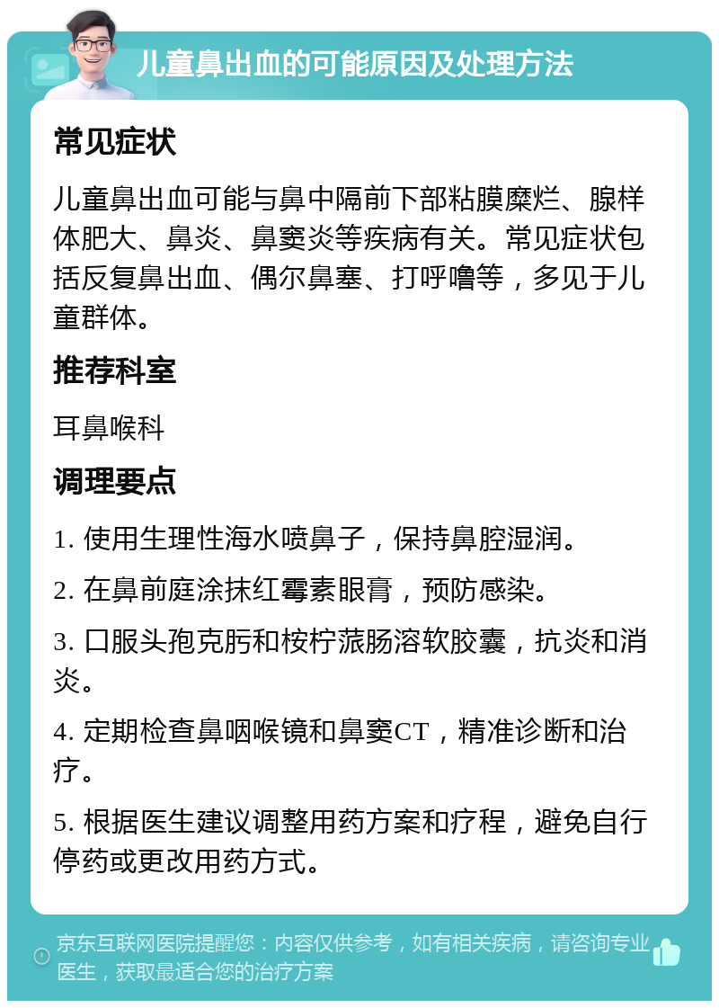 儿童鼻出血的可能原因及处理方法 常见症状 儿童鼻出血可能与鼻中隔前下部粘膜糜烂、腺样体肥大、鼻炎、鼻窦炎等疾病有关。常见症状包括反复鼻出血、偶尔鼻塞、打呼噜等，多见于儿童群体。 推荐科室 耳鼻喉科 调理要点 1. 使用生理性海水喷鼻子，保持鼻腔湿润。 2. 在鼻前庭涂抹红霉素眼膏，预防感染。 3. 口服头孢克肟和桉柠蒎肠溶软胶囊，抗炎和消炎。 4. 定期检查鼻咽喉镜和鼻窦CT，精准诊断和治疗。 5. 根据医生建议调整用药方案和疗程，避免自行停药或更改用药方式。