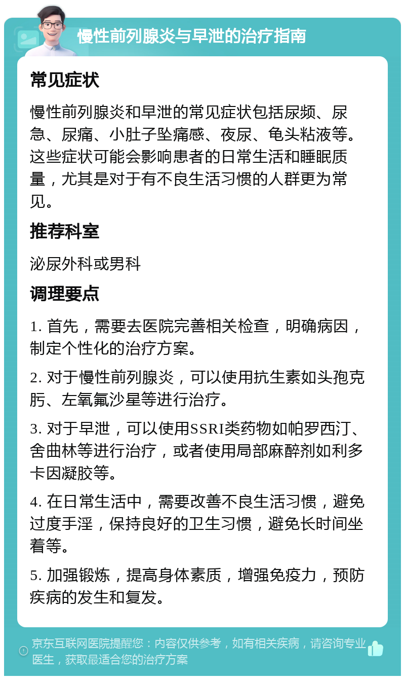 慢性前列腺炎与早泄的治疗指南 常见症状 慢性前列腺炎和早泄的常见症状包括尿频、尿急、尿痛、小肚子坠痛感、夜尿、龟头粘液等。这些症状可能会影响患者的日常生活和睡眠质量，尤其是对于有不良生活习惯的人群更为常见。 推荐科室 泌尿外科或男科 调理要点 1. 首先，需要去医院完善相关检查，明确病因，制定个性化的治疗方案。 2. 对于慢性前列腺炎，可以使用抗生素如头孢克肟、左氧氟沙星等进行治疗。 3. 对于早泄，可以使用SSRI类药物如帕罗西汀、舍曲林等进行治疗，或者使用局部麻醉剂如利多卡因凝胶等。 4. 在日常生活中，需要改善不良生活习惯，避免过度手淫，保持良好的卫生习惯，避免长时间坐着等。 5. 加强锻炼，提高身体素质，增强免疫力，预防疾病的发生和复发。