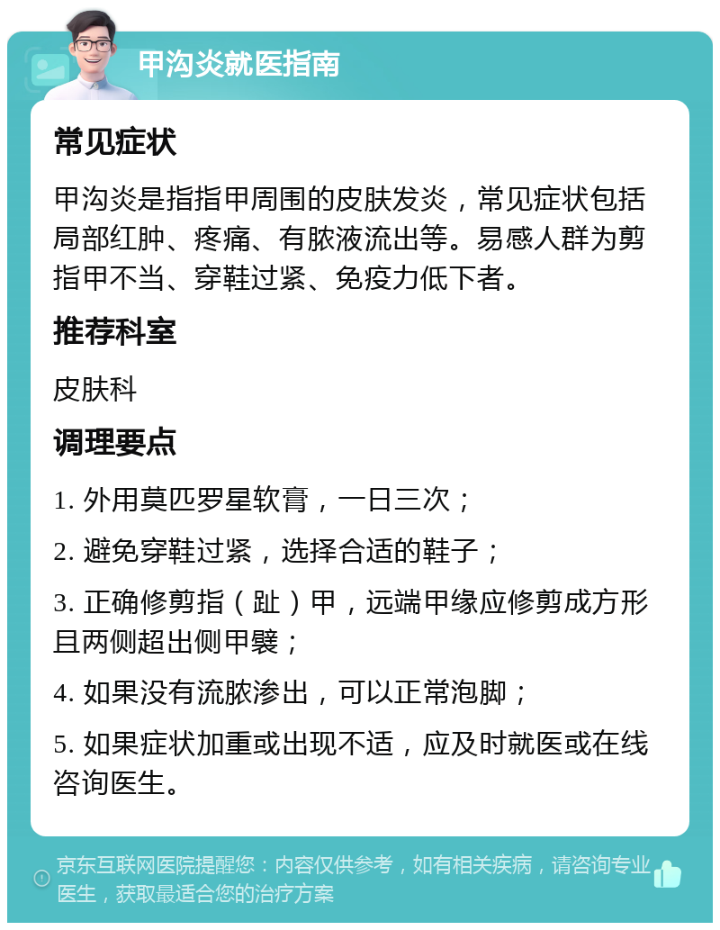 甲沟炎就医指南 常见症状 甲沟炎是指指甲周围的皮肤发炎，常见症状包括局部红肿、疼痛、有脓液流出等。易感人群为剪指甲不当、穿鞋过紧、免疫力低下者。 推荐科室 皮肤科 调理要点 1. 外用莫匹罗星软膏，一日三次； 2. 避免穿鞋过紧，选择合适的鞋子； 3. 正确修剪指（趾）甲，远端甲缘应修剪成方形且两侧超出侧甲襞； 4. 如果没有流脓渗出，可以正常泡脚； 5. 如果症状加重或出现不适，应及时就医或在线咨询医生。