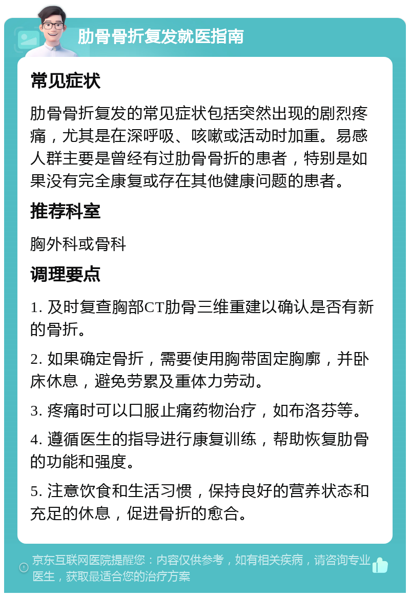 肋骨骨折复发就医指南 常见症状 肋骨骨折复发的常见症状包括突然出现的剧烈疼痛，尤其是在深呼吸、咳嗽或活动时加重。易感人群主要是曾经有过肋骨骨折的患者，特别是如果没有完全康复或存在其他健康问题的患者。 推荐科室 胸外科或骨科 调理要点 1. 及时复查胸部CT肋骨三维重建以确认是否有新的骨折。 2. 如果确定骨折，需要使用胸带固定胸廓，并卧床休息，避免劳累及重体力劳动。 3. 疼痛时可以口服止痛药物治疗，如布洛芬等。 4. 遵循医生的指导进行康复训练，帮助恢复肋骨的功能和强度。 5. 注意饮食和生活习惯，保持良好的营养状态和充足的休息，促进骨折的愈合。