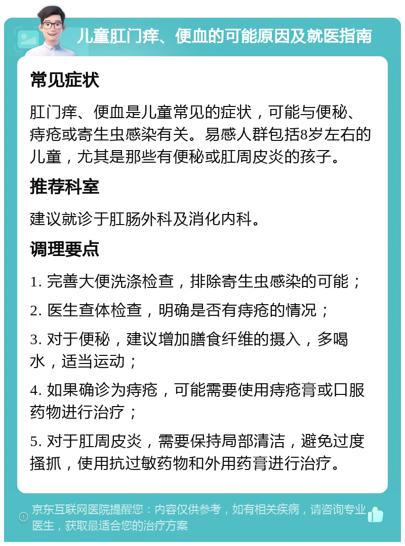 儿童肛门痒、便血的可能原因及就医指南 常见症状 肛门痒、便血是儿童常见的症状，可能与便秘、痔疮或寄生虫感染有关。易感人群包括8岁左右的儿童，尤其是那些有便秘或肛周皮炎的孩子。 推荐科室 建议就诊于肛肠外科及消化内科。 调理要点 1. 完善大便洗涤检查，排除寄生虫感染的可能； 2. 医生查体检查，明确是否有痔疮的情况； 3. 对于便秘，建议增加膳食纤维的摄入，多喝水，适当运动； 4. 如果确诊为痔疮，可能需要使用痔疮膏或口服药物进行治疗； 5. 对于肛周皮炎，需要保持局部清洁，避免过度搔抓，使用抗过敏药物和外用药膏进行治疗。