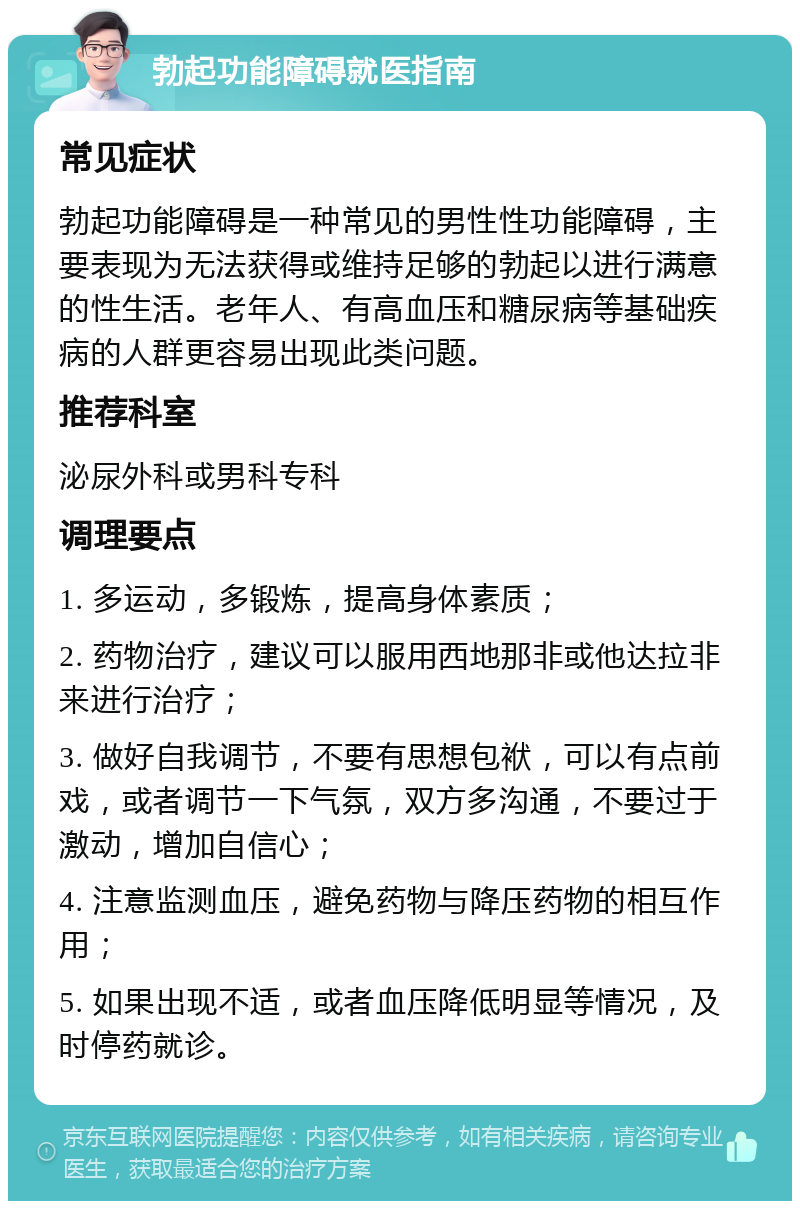 勃起功能障碍就医指南 常见症状 勃起功能障碍是一种常见的男性性功能障碍，主要表现为无法获得或维持足够的勃起以进行满意的性生活。老年人、有高血压和糖尿病等基础疾病的人群更容易出现此类问题。 推荐科室 泌尿外科或男科专科 调理要点 1. 多运动，多锻炼，提高身体素质； 2. 药物治疗，建议可以服用西地那非或他达拉非来进行治疗； 3. 做好自我调节，不要有思想包袱，可以有点前戏，或者调节一下气氛，双方多沟通，不要过于激动，增加自信心； 4. 注意监测血压，避免药物与降压药物的相互作用； 5. 如果出现不适，或者血压降低明显等情况，及时停药就诊。