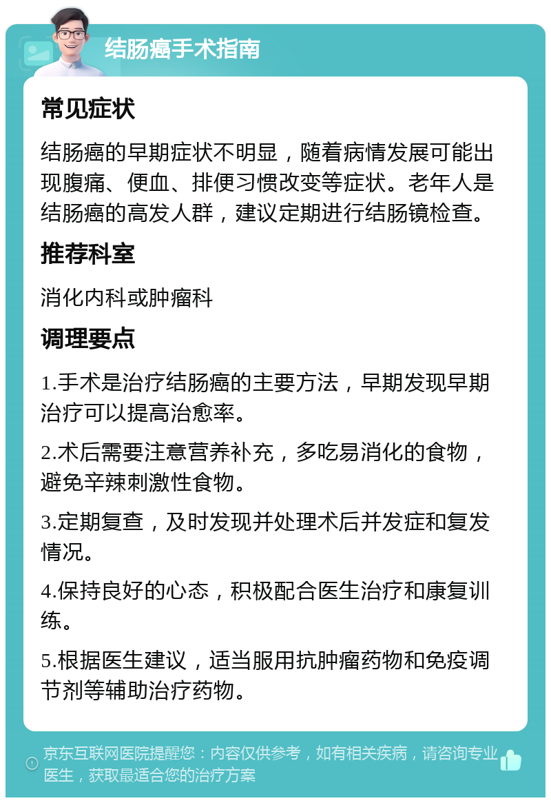 结肠癌手术指南 常见症状 结肠癌的早期症状不明显，随着病情发展可能出现腹痛、便血、排便习惯改变等症状。老年人是结肠癌的高发人群，建议定期进行结肠镜检查。 推荐科室 消化内科或肿瘤科 调理要点 1.手术是治疗结肠癌的主要方法，早期发现早期治疗可以提高治愈率。 2.术后需要注意营养补充，多吃易消化的食物，避免辛辣刺激性食物。 3.定期复查，及时发现并处理术后并发症和复发情况。 4.保持良好的心态，积极配合医生治疗和康复训练。 5.根据医生建议，适当服用抗肿瘤药物和免疫调节剂等辅助治疗药物。