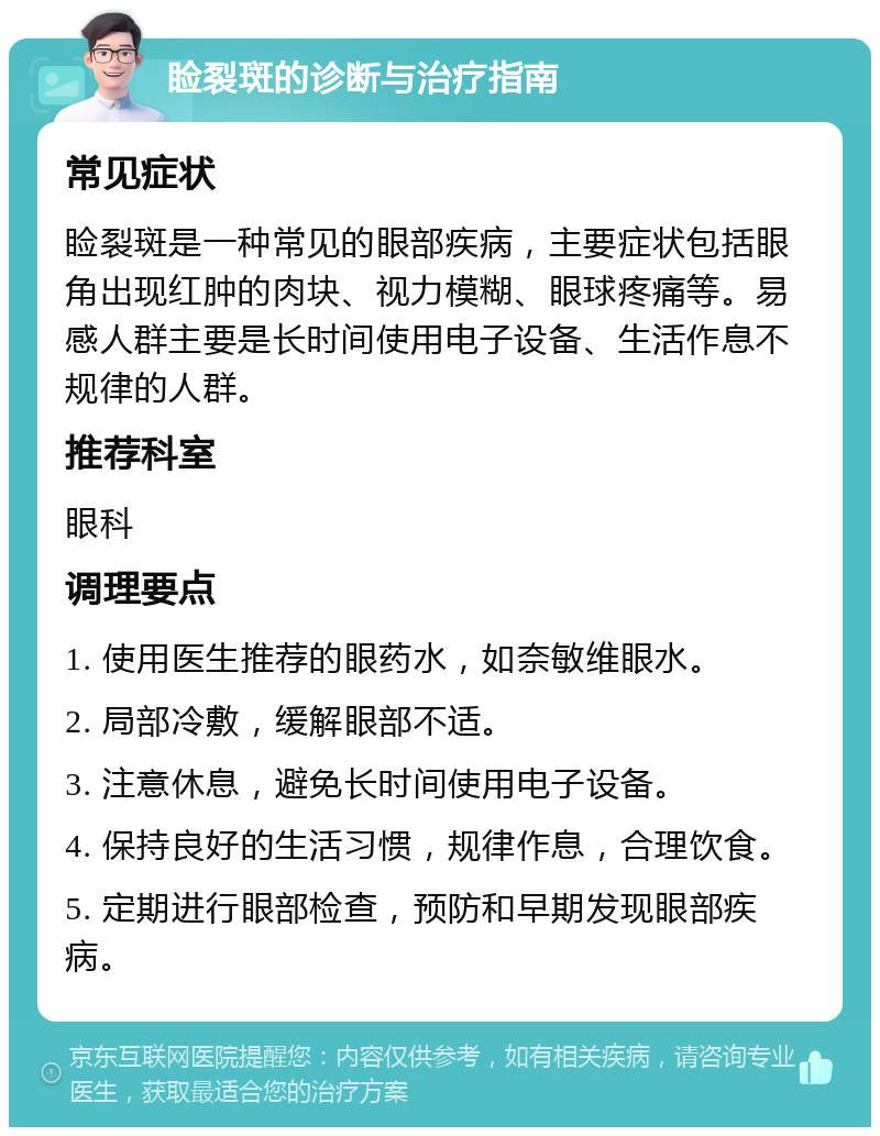 睑裂斑的诊断与治疗指南 常见症状 睑裂斑是一种常见的眼部疾病，主要症状包括眼角出现红肿的肉块、视力模糊、眼球疼痛等。易感人群主要是长时间使用电子设备、生活作息不规律的人群。 推荐科室 眼科 调理要点 1. 使用医生推荐的眼药水，如奈敏维眼水。 2. 局部冷敷，缓解眼部不适。 3. 注意休息，避免长时间使用电子设备。 4. 保持良好的生活习惯，规律作息，合理饮食。 5. 定期进行眼部检查，预防和早期发现眼部疾病。