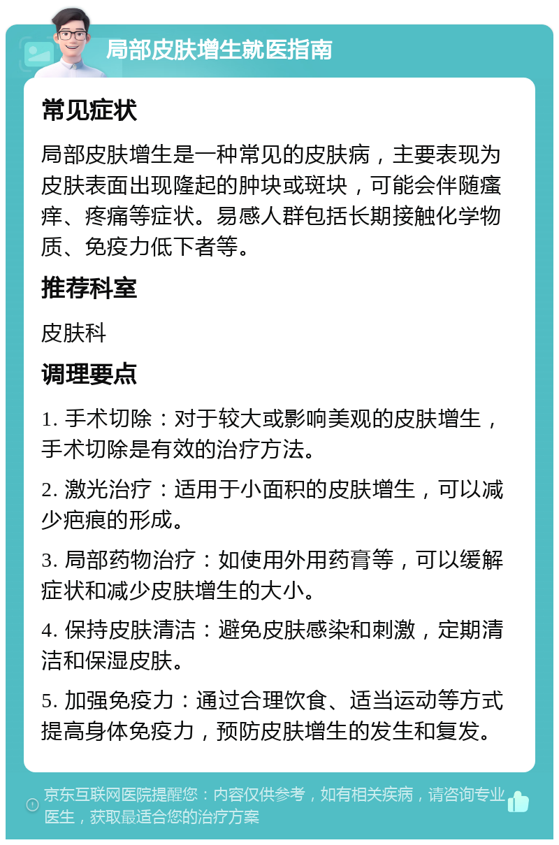 局部皮肤增生就医指南 常见症状 局部皮肤增生是一种常见的皮肤病，主要表现为皮肤表面出现隆起的肿块或斑块，可能会伴随瘙痒、疼痛等症状。易感人群包括长期接触化学物质、免疫力低下者等。 推荐科室 皮肤科 调理要点 1. 手术切除：对于较大或影响美观的皮肤增生，手术切除是有效的治疗方法。 2. 激光治疗：适用于小面积的皮肤增生，可以减少疤痕的形成。 3. 局部药物治疗：如使用外用药膏等，可以缓解症状和减少皮肤增生的大小。 4. 保持皮肤清洁：避免皮肤感染和刺激，定期清洁和保湿皮肤。 5. 加强免疫力：通过合理饮食、适当运动等方式提高身体免疫力，预防皮肤增生的发生和复发。