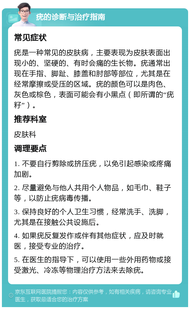 疣的诊断与治疗指南 常见症状 疣是一种常见的皮肤病，主要表现为皮肤表面出现小的、坚硬的、有时会痛的生长物。疣通常出现在手指、脚趾、膝盖和肘部等部位，尤其是在经常摩擦或受压的区域。疣的颜色可以是肉色、灰色或棕色，表面可能会有小黑点（即所谓的“疣籽”）。 推荐科室 皮肤科 调理要点 1. 不要自行剪除或挤压疣，以免引起感染或疼痛加剧。 2. 尽量避免与他人共用个人物品，如毛巾、鞋子等，以防止疣病毒传播。 3. 保持良好的个人卫生习惯，经常洗手、洗脚，尤其是在接触公共设施后。 4. 如果疣反复发作或伴有其他症状，应及时就医，接受专业的治疗。 5. 在医生的指导下，可以使用一些外用药物或接受激光、冷冻等物理治疗方法来去除疣。