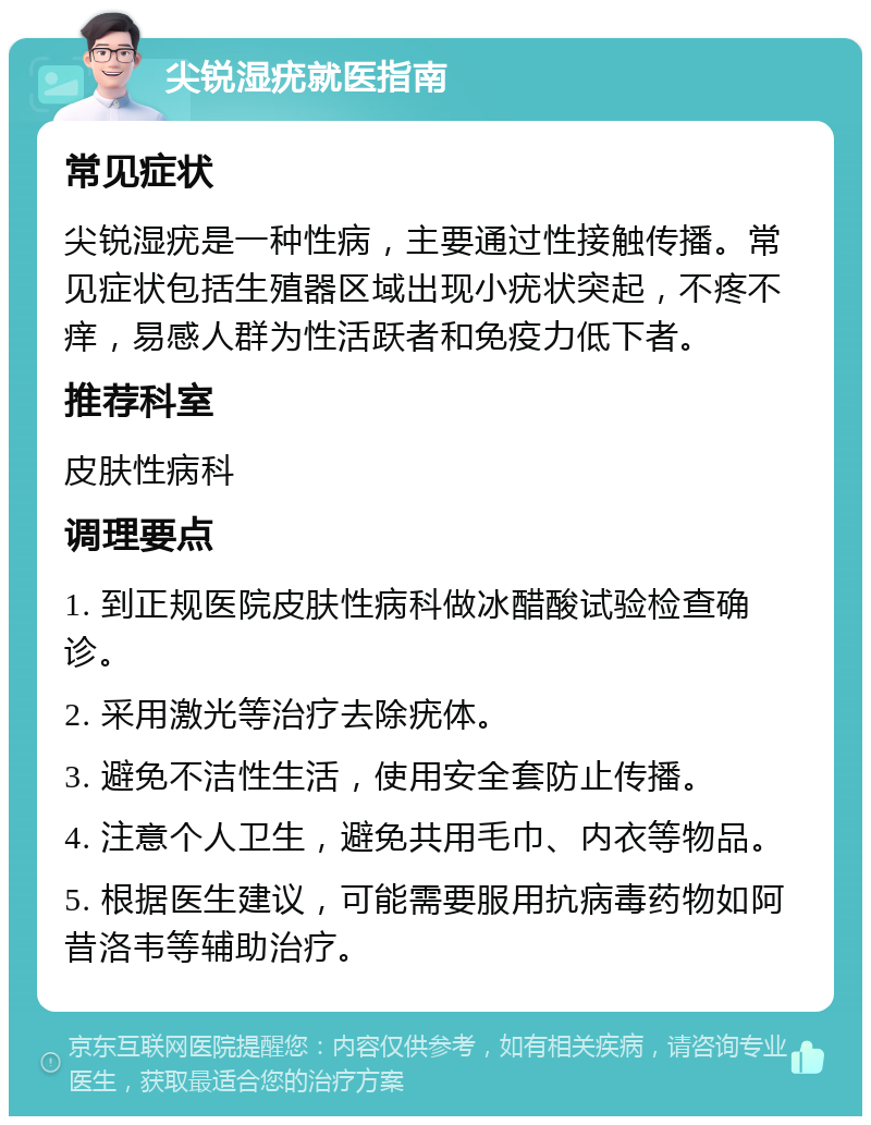 尖锐湿疣就医指南 常见症状 尖锐湿疣是一种性病，主要通过性接触传播。常见症状包括生殖器区域出现小疣状突起，不疼不痒，易感人群为性活跃者和免疫力低下者。 推荐科室 皮肤性病科 调理要点 1. 到正规医院皮肤性病科做冰醋酸试验检查确诊。 2. 采用激光等治疗去除疣体。 3. 避免不洁性生活，使用安全套防止传播。 4. 注意个人卫生，避免共用毛巾、内衣等物品。 5. 根据医生建议，可能需要服用抗病毒药物如阿昔洛韦等辅助治疗。