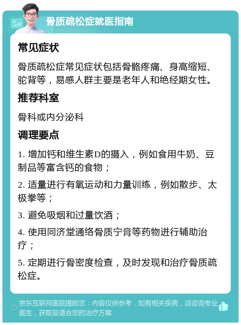 骨质疏松症就医指南 常见症状 骨质疏松症常见症状包括骨骼疼痛、身高缩短、驼背等，易感人群主要是老年人和绝经期女性。 推荐科室 骨科或内分泌科 调理要点 1. 增加钙和维生素D的摄入，例如食用牛奶、豆制品等富含钙的食物； 2. 适量进行有氧运动和力量训练，例如散步、太极拳等； 3. 避免吸烟和过量饮酒； 4. 使用同济堂通络骨质宁膏等药物进行辅助治疗； 5. 定期进行骨密度检查，及时发现和治疗骨质疏松症。