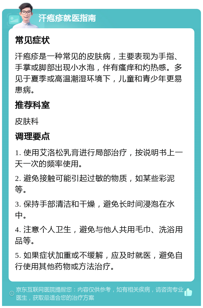 汗疱疹就医指南 常见症状 汗疱疹是一种常见的皮肤病，主要表现为手指、手掌或脚部出现小水泡，伴有瘙痒和灼热感。多见于夏季或高温潮湿环境下，儿童和青少年更易患病。 推荐科室 皮肤科 调理要点 1. 使用艾洛松乳膏进行局部治疗，按说明书上一天一次的频率使用。 2. 避免接触可能引起过敏的物质，如某些彩泥等。 3. 保持手部清洁和干燥，避免长时间浸泡在水中。 4. 注意个人卫生，避免与他人共用毛巾、洗浴用品等。 5. 如果症状加重或不缓解，应及时就医，避免自行使用其他药物或方法治疗。